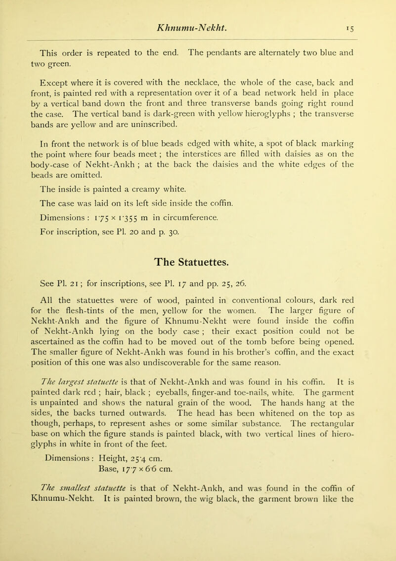 Khnumu-Nekht. IS This order is repeated to the end. The pendants are alternately two blue and two green. Except where it is covered with the necklace, the whole of the case, back and front, is painted red with a representation over it of a bead network held in place by a vertical band down the front and three transverse bands going right round the case. The vertical band is dark-green with yellow hieroglyphs ; the transverse bands are yellow and are uninscribed. In front the network is of blue beads edged with white, a spot of black marking the point where four beads meet; the interstices are filled with daisies as on the body-case of Nekht-Ankh ; at the back the daisies and the wdiite edges of the beads are omitted. The inside is painted a creamy white. The case was laid on its left side inside the cofifin. Dimensions : 175 x i'355 m in circumference. For inscription, see PI. 20 and p. 30. The Statuettes. See PI. 21; for inscriptions, see PI. 17 and pp. 25, 26. All the statuettes were of wood, painted in conventional colours, dark red for the flesh-tints of the men, yellow for the women. The larger figure of Nekht-Ankh and the figure of Khnumu-Nekht were found inside the coffin of Nekht-Ankh lying on the body case ; their exact position could not be ascertained as the coffin had to be moved out of the tomb before being opened. The smaller figure of Nekht-Ankh was found in his brother’s coffin, and the exact position of this one was also undiscoverable for the same reason. The largest statuette is that of Nekht-Ankh and was found in his coffin. It is painted dark red ; hair, black ; eyeballs, finger-and toe-nails, white. The garment is unpainted and shows the natural grain of the wood. The hands hang at the sides, the backs turned outwards. The head has been whitened on the top as though, perhaps, to represent ashes or some similar sub.stance. The rectangular base on which the figure stands is painted black, with two vertical lines of hiero- glyphs in white in front of the feet. Dimensions : Height, 25'4 cm. Base, 177 X 6’6 cm. The smallest statuette is that of Nekht-Ankh, and was found in the cofifin of Khnumu-Nekht. It is painted brown, the wig black, the garment brown like the