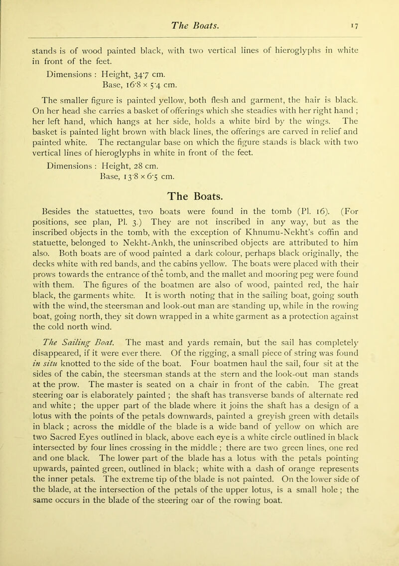 stands is of wood painted black, with two vertical lines of hieroglyphs in white in front of the feet. Dimensions : Height, 347 cm. Base, i6'8 x 5'4 cm. The smaller figure is painted yellow, both flesh and garment, the hair is black. On her head she carries a basket of offerings which she steadies with her right hand ; her left hand, which hangs at her side, holds a white bird by the wings. The basket is painted light brown with black lines, the offerings are carved in relief and painted white. The rectangular base on which the figure stands is black with two vertical lines of hieroglyphs in white in front of the feet. Dimensions : Height, 28 cm. Base, 13 8 X 6'5 cm. The Boats. Besides the statuettes, two boats were found in the tomb (PI. 16). (For positions, see plan, PI. 3.) They are not inscribed in any way, but as the inscribed objects in the tomb, with the exception of Khnumu-Nekht’s coffin and statuette, belonged to Nekht-Ankh, the uninscribed objects are attributed to him also. Both boats are of wood painted a dark colour, perhaps black originally, the decks white with red bands, and the cabins yellow. The boats were placed with their prows towards the entrance of the tomb, and the mallet and mooring peg were found with them. The figures of the boatmen are also of wood, painted red, the hair black, the garments white. It is worth noting that in the sailing boat, going south with the wind, the steersman and look-out man are standing up, while in the rowing boat, going north, they sit down wrapped in a white garment as a protection against the cold north wind. The Sailing Boat. The mast and yards remain, but the sail has completely disappeared, if it were ever there. Of the rigging, a small piece of string was found in situ knotted to the side of the boat. Four boatmen haul the sail, four sit at the sides of the cabin, the steersman stands at the stern and the look-out man stands at the prow. The master is seated on a chair in front of the cabin. The great steering oar is elaborately painted ; the shaft has transverse bands of alternate red and white; the upper part of the blade where it joins the shaft has a design of a lotus with the points of the petals downwards, painted a greyish green with details in black ; across the middle of the blade is a wide band of yellow on which are two Sacred Eyes outlined in black, above each eye is a white circle outlined in black intersected by four lines crossing in the middle ; there are two green lines, one red and one black. The lower part of the blade has a lotus with the petals pointing upwards, painted green, outlined in black; white with a dash of orange represents the inner petals. The extreme tip of the blade is not painted. On the lower side of the blade, at the intersection of the petals of the upper lotus, is a small hole ; the same occurs in the blade of the steering oar of the rowing boat.