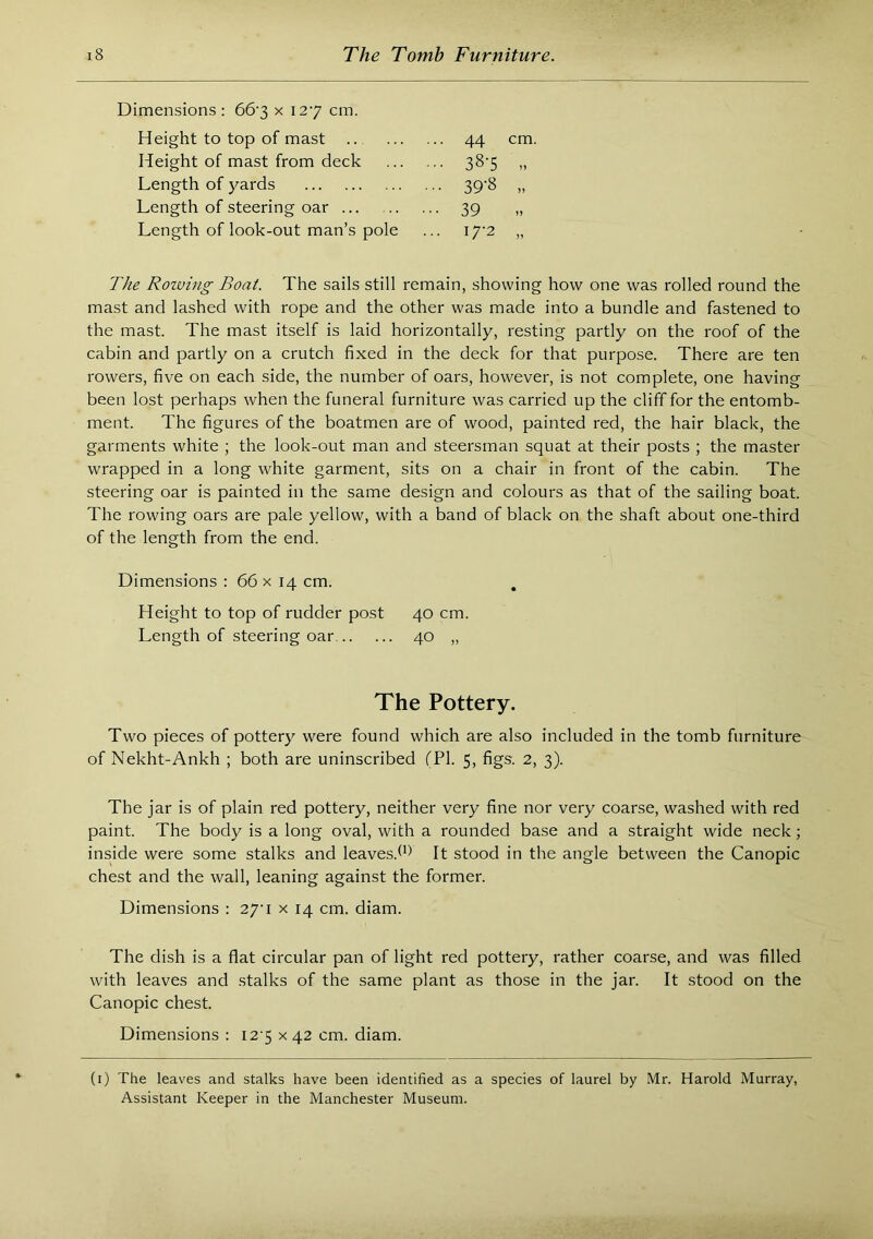 Dimensions : 66‘3 x 127 cm. Height to top of mast 44 cm. Height of mast from deck 38-5 „ Length of }rards 39-8 „ Length of steering oar •■39 Length of look-out man’s pole .. 17-2 „ The Rowhig Boat. The sails still remain, showing how one was rolled round the mast and lashed with rope and the other was made into a bundle and fastened to the mast. The mast itself is laid horizontally, resting partly on the roof of the cabin and partly on a crutch fixed in the deck for that purpose. There are ten rowers, five on each side, the number of oars, however, is not complete, one having been lost perhaps when the funeral furniture was carried up the cliff for the entomb- ment. The figures of the boatmen are of wood, painted red, the hair black, the garments white ; the look-out man and steersman squat at their posts ; the master wrapped in a long white garment, sits on a chair in front of the cabin. The steering oar is painted in the same design and colours as that of the sailing boat. The rowing oars are pale yellow, with a band of black on the shaft about one-third of the length from the end. Dimensions : 66 x 14 cm. . Height to top of rudder post 40 cm. Length of steering oar 40 „ The Pottery. Two pieces of pottery were found which are also included in the tomb furniture of Nekht-Ankh ; both are uninscribed (PI. 5, figs. 2, 3). The jar is of plain red pottery, neither very fine nor very coarse, washed with red paint. The body is a long oval, with a rounded base and a straight wide neck; inside were some stalks and leaves.^*^ It stood in the angle between the Canopic chest and the wall, leaning against the former. Dimensions : 27'i x 14 cm. diam. The dish is a flat circular pan of light red pottery, rather coarse, and was filled with leaves and stalks of the same plant as those in the jar. It stood on the Canopic chest. Dimensions : I2'5 x 42 cm. diam. (i) The leaves and stalks have been identified as a species of laurel by Mr. Harold Murray, Assistant Keeper in the Manchester Museum.