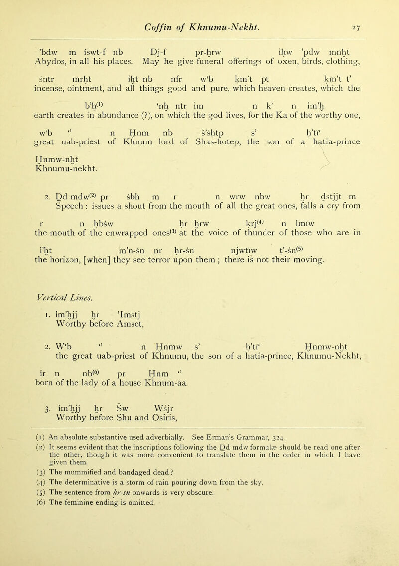 ’bdw m iswt-f nb Dj-f pr-hrvv ihw ’pdvv mnht Abydos, in all his places. May he give funeral offerings of oxen, birds, clothing, sntr mrht iht nb nfr w‘b km't pt km’t t’ incense, ointment, and all things good and pure, which heaven creates, which the b’W*) ‘nh ntr im n k’ n im’h earth creates in abundance (?), on which the god lives, for the Ka of the worthy one, w‘b *’ n Hnm nb s’shtp s’ h’ti‘ great uab-priest of Khnum lord of Shas-hotep, the son of a hatia-prince \ Hnmw-nht Khnumu-nekht. 2. Dd mdw^^^ pr sbh m r n wrw nbw hr dstjjt m Speech : issues a shout from the mouth of all the great ones, falls a cry from r n hbsw hr hrw krj^'*^ n imiw the mouth of the enwrapped ones^^^ at the voice of thunder of those who are in i’ht m’n-sn nr hr-sn njwtiw t’-sn^^^ the horizon, [when] they see terror upon them ; there is not their moving. Vertical Lines. I. im’hjj hr ’Imstj Worthy before Amset, 2. W‘b *’ n Hnmw s’ h’ti‘ Hnmw-nht the great uab-priest of Khnumu, the son of a hatia-prince, Khnumu-Nekht, ir n nH^l pr Hum *’ born of the lady of a house Khnum-aa. 3. im’hjj hr Sw Wsjr Worthy before Shu and Osiris, (1) An absolute substantive used adverbially. See Erman’s Grammar, 324. (2) It seems evident that the inscriptions following the Dd mdw formulm should be read one after the other, though it was more convenient to translate them in the order in which I have given them. (3) The mummified and bandaged dead ? (4) The determinative is a storm of rain pouring down from the sky. (5) The sentence from hr-sn onwards is very obscure. (6) The feminine ending is omitted.