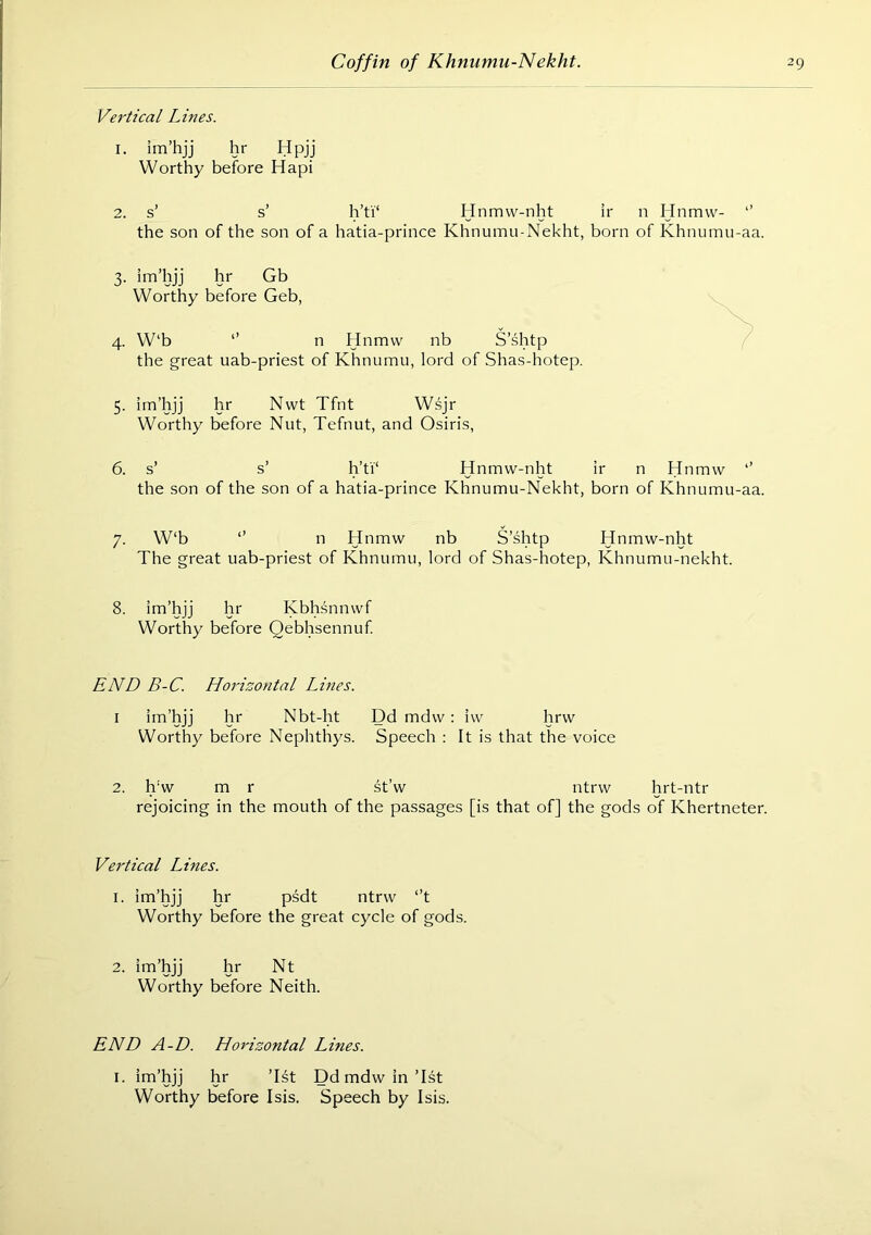 Vertical Lines. 1. im’hjj hr Hpjj Worthy before Hapi 2. s’ s’ h’ti‘ Hnmw-nht ir n Hnmw- *’ the son of the son of a hatia-prince Khnumu-Nekht, born of Khnumu-aa. 3. im’hjj hr Gb Worthy before Geb, 4. W‘b ‘’ n Hnmw nb S’shtp the great uab-priest of Khnumu, lord of Shas-hotep. 5. im’hjj hr Nwt Tfnt Wsjr Worthy before Nut, Tefnut, and Osiris, 6. s’ s’ h’ti‘ Hnmw-nht ir n Hnmw “’ the son of the son of a hatia-prince Khnumu-Nekht, born of Khnumu-aa. 7. W‘b *’ n Hnmw nb S’shtp Hnmw-nht The great uab-priest of Khnumu, lord of Shas-hotep, Khnumu-nekht. 8. im’hjj hr Kbhsnnwf Worthy before Qebhsennuf END B-C. Horizontal Lines. I im’hjj hr Nbt-ht Dd mdw : iw hrw Worthy before Nephthys. Speech : It is that the voice 2. h‘w m r st’w ntrw hrt-ntr rejoicing in the mouth of the passages [is that of] the gods of Khertneter. Vertical Lines. 1. im’hjj hr psdt ntrw “’t Worthy before the great cycle of gods. 2. im’hjj hr Nt Worthy before Neith. END A-D. Horizontal Lines. I. im’hjj hr ’Ht Ddmdwin’Ist Worthy before Isis. Speech by Isis.