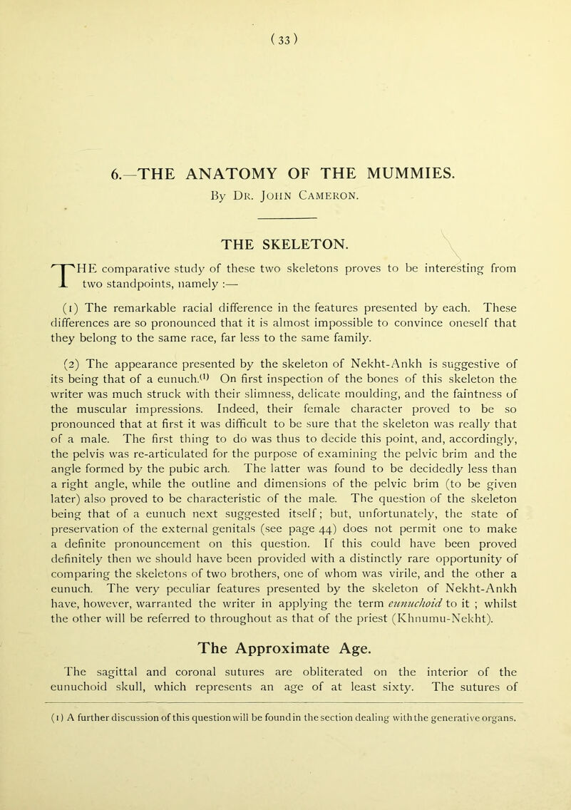 6.—THE ANATOMY OF THE MUMMIES. By Dr. John Cameron. THE SKELETON. The comparative stud}^ of these two skeletons proves to be interesting from two standpoints, namely :— (i) The remarkable racial difference in the features presented by each. These differences are so pronounced that it is almost impossible to convince oneself that they belong to the same race, far less to the same family. (2) The appearance presented by the skeleton of Nekht-Ankh is suggestive of its being that of a eunuch.^b Qn first inspection of the bones of this skeleton the writer was much struck with their slimness, delicate moulding, and the faintness of the muscular impressions. Indeed, their female character proved to be so pronounced that at first it was difficult to be sure that the skeleton was really that of a male. The first thing to do was thus to decide this point, and, accordingly, the pelvis was re-articulated for the purpose of examining the pelvic brim and the angle formed by the pubic arch. The latter was found to be decidedly less than a right angle, while the outline and dimensions of the pelvic brim (to be given later) also proved to be characteristic of the male. The question of the skeleton being that of a eunuch next suggested itself; but, unfortunately, the state of preservation of the external genitals (see page 44) does not permit one to make a definite pronouncement on this question. If this could have been proved definitely then we should have been provided with a distinctly rare opportunity of comparing the skeletons of two brothers, one of whom was virile, and the other a eunuch. The very peculiar features presented by the skeleton of Nekht-Ankh have, however, warranted the writer in applying the term etmuclioid to it ; whilst the other will be referred to throughout as that of the priest (Khnumu-Nekht). The Approximate Age. The sagittal and coronal sutures are obliterated on the interior of the eunuchoid skull, which represents an age of at least sixty. The sutures of (i) A further discussion of this question will be found in the section dealing with the generative organs.