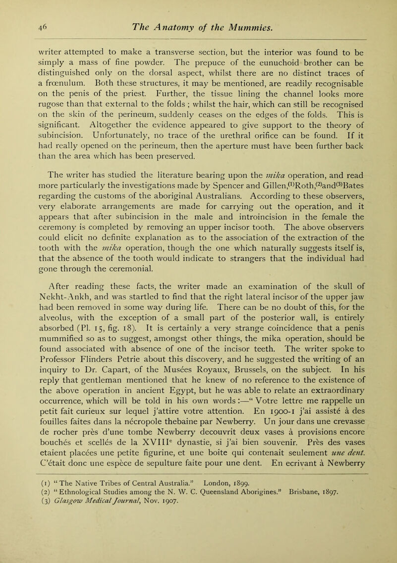 writer attempted to make a transverse section, but the interior was found to be simply a mass of fine powder. The prepuce of the eunuchoid brother can be distinguished only on the dorsal aspect, whilst there are no distinct traces of a froenulum. Both these structures, it may be mentioned, are readily recognisable on the penis of the priest. Further, the tissue lining the channel looks more rugose than that external to the folds ; whilst the hair, which can still be recognised on the skin of the perineum, suddenly ceases on the edges of the folds. This is significant. Altogether the evidence appeared to give support to the theory of subincision. Unfortunately, no trace of the urethral orifice can be found. If it had really opened on the perineum, then the aperture must have been further back than the area which has been preserved. The writer has studied the literature bearing upon the mika operation, and read more particularly the investigations made by Spencer and Gillen,d)Roth,(^)and®Bates regarding the customs of the aboriginal Australians. According to these observers, very elaborate arrangements are made for carrying out the operation, and it appears that after subincision in the male and introincision in the female the ceremony is completed by removing an upper incisor tooth. The above observers could elicit no definite explanation as to the association of the extraction of the tooth with the mika operation, though the one which naturally suggests itself is, that the absence of the tooth would indicate to strangers that the individual had gone through the ceremonial. After reading these facts, the writer made an examination of the skull of Nekht-.Ankh, and was startled to find that the right lateral incisor of the upper jaw had been removed in some way during life. There can be no doubt of this, for the alveolus, with the exception of a small part of the posteidor wall, is entirely absorbed (PI. 15, fig. 18). It is certainly a very strange coincidence that a penis mummified so as to suggest, amongst other things, the mika operation, should be found associated with absence of one of the incisor teeth. The writer spoke to Professor Flinders Petrie about this discovery, and he suggested the writing of an inquiry to Dr. Capart, of the Musees Royaux, Brussels, on the subject. In his reply that gentleman mentioned that he knew of no reference to the existence of the above operation in ancient Egypt, but he was able to relate an extraordinary occurrence, which will be told in his own words :—“ Votre lettre me rappelle un petit fait curieux sur lequel j’attire votre attention. En 1900-1 j’ai assists a des fouilles faites dans la necropole thebaine par Newberry. Un jour dans une crevasse de rocher pres d’une tombe Newberry decouvrit deux vases a provisions encore bouch^s et scelles de la XVIII® dynastie, si j’ai bien souvenir. Pres des vases etaient placees une petite figurine, et une boite qui contenait seulement une dent. C’etait done une espece de sepulture faite pour une dent. En ecrivant a Newberry (1) “The Native Tribes of Central Australia.” London, 1899. (2) “Ethnological Studies among the N. W. C. Queensland Aborigines.” Brisbane, 1897. (3) Glasgow Medical Journal, Nov. 1907.