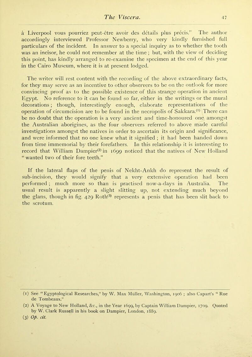 a Liverpool vous pourriez peut-etre avoir des details plus precis.” The author accordingly interviewed Professor Newberry, who very kindly furnished full particulars of the incident. In answer to a special inquiry as to whether the tooth was an incisor, he could not remember at the time ; but, with the view of deciding this point, has kindly arranged to re-examine the specimen at the end of this year in the Cairo Museum, where it is at present lodged. The writer will rest content with the recording of the above extraordinary facts, for they may serve as an incentive to other observers to be on the outlook for more convincing proof as to the possible existence of this strange operation in ancient Egypt. No reference to it can be found so far, either in the writings or the mural decorations; though, interestingly enough, elaborate representations of the operation of circumcision are to be found in the necropolis of Sakkara.^'^ There can be no doubt that the operation is a very ancient and time-honoured one amongst the Australian aborigines, as the four observers referred to above made careful investigations amongst the natives in order to ascertain its origin and significance, and were informed that no one knew what it signified ; it had been handed down from time immemorial by their forefathers. In this relationship it is interesting to record that William Dampied^Nn 1699 noticed that the natives of New Holland “ wanted two of their fore teeth.” If the lateral flaps of the penis of Nekht-Ankh do represent the result of sub-incision, they would signify that a very extensive operation had been performed ; much more so than is practised now-a-days in Australia. The usual result is apparently a slight slitting up, not extending much beyond the glans, though in fig. 429 Rotld^^ represents a penis that has been slit back to the scrotum. (1) See “ Egyptological Researches,” by W. Max Muller, Washington, 1906 ; also Capart’s “ Rue de Tombeaux.” (2) A Voyage to New Holland, &c., in the Year 1699, by Captain William Dampier, 1709. Quoted by W. Clark Russell in his book on Dampier, London, 1889. (3) Op. cit.