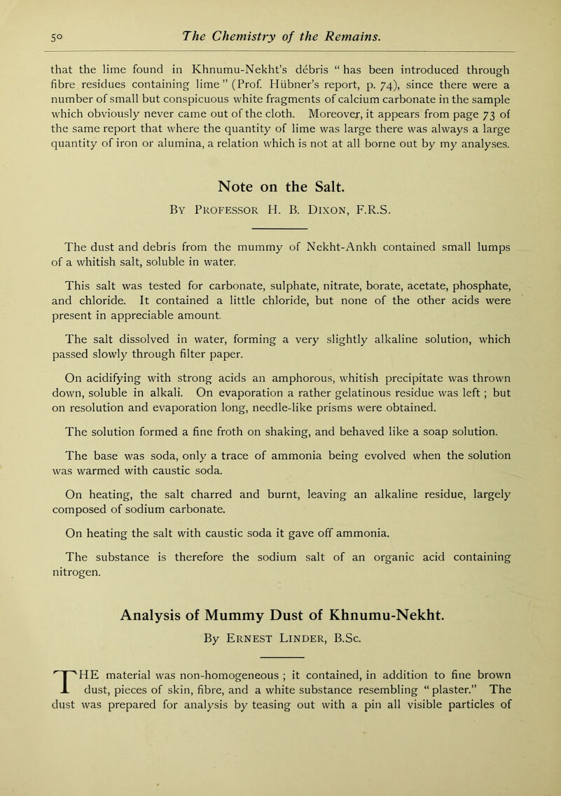 that the lime found in Khnumu-Nekht’s debris “ has been introduced through fibre residues containing lime” (Prof. Hiibner’s report, p. 74), since there were a number of small but conspicuous white fragments of calcium carbonate in the sample which obviously never came out of the cloth. Moreover, it appears from page 73 of the same report that where the quantity of lime was large there was always a large quantity of iron or alumina, a relation which is not at all borne out by my analyses. Note on the Salt. By Professor H. B. Dixon, F.R.S. The dust and debris from the mummy of Nekht-Ankh contained small lumps of a whitish salt, soluble in water. This salt was tested for carbonate, sulphate, nitrate, borate, acetate, phosphate, and chloride. It contained a little chloride, but none of the other acids were present in appreciable amount The salt dissolved in water, forming a very slightly alkaline solution, which passed slowly through filter paper. On acidifying with strong acids an amphorous, whitish precipitate was thrown down, soluble in alkali. On evaporation a rather gelatinous residue was left; but on resolution and evaporation long, needle-like prisms were obtained. The solution formed a fine froth on shaking, and behaved like a soap solution. The base was soda, only a trace of ammonia being evolved when the solution was warmed with caustic soda. On heating, the salt charred and burnt, leaving an alkaline residue, largely composed of sodium carbonate. On heating the salt with caustic soda it gave off ammonia. The substance is therefore the sodium salt of an organic acid containing nitrogen. Analysis of Mummy Dust of Khnumu-Nekht. By Ernest Linder, B.Sc. The material was non-homogeneous ; it contained, in addition to fine brown dust, pieces of skin, fibre, and a white substance resembling “ plaster.” The dust was prepared for analysis by teasing out with a pin all visible particles of