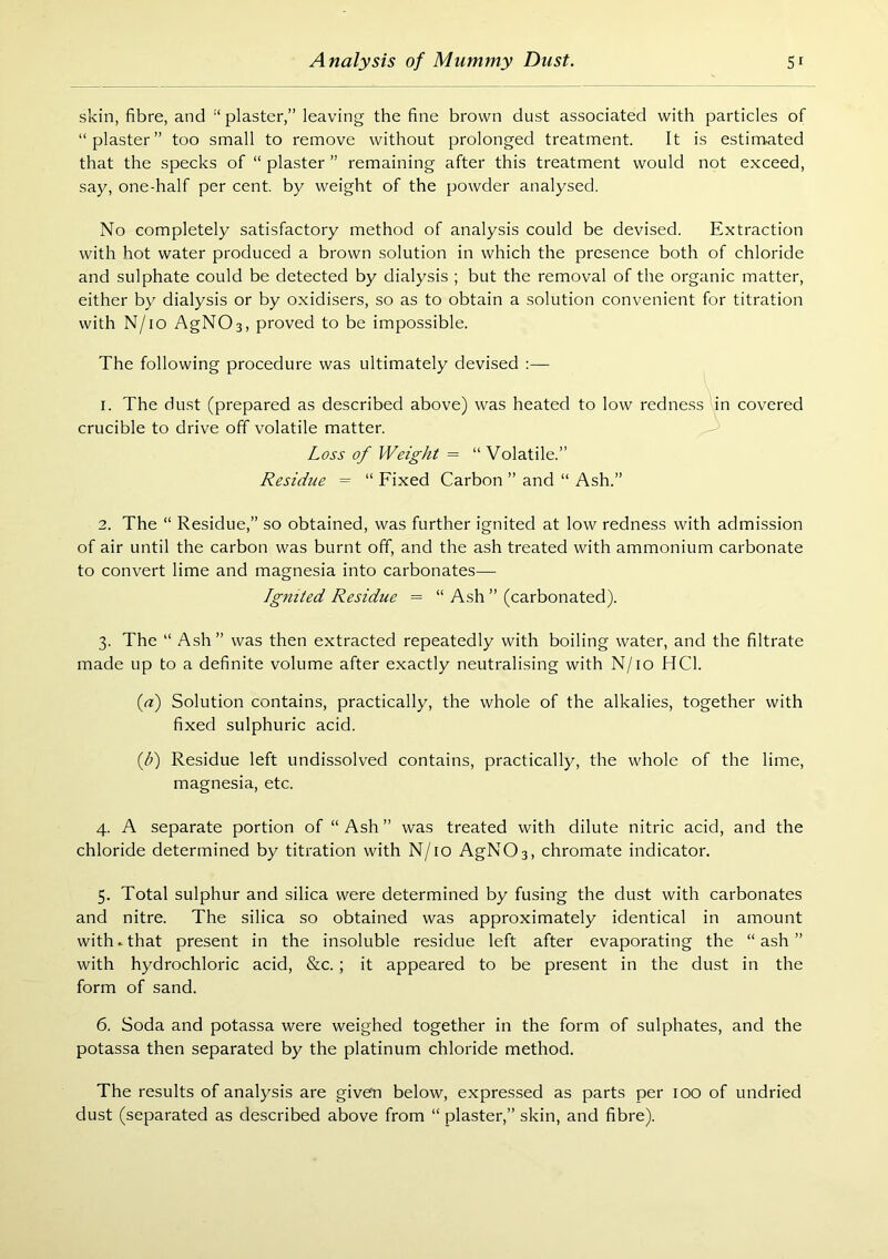 skin, fibre, and “ plaster,” leaving the fine brown dust associated with particles of “plaster” too small to remove without prolonged treatment. It is estimated that the specks of “ plaster ” remaining after this treatment would not exceed, say, one-half per cent, by weight of the powder analysed. No completely satisfactory method of analysis could be devised. Extraction with hot water produced a brown solution in which the presence both of chloride and sulphate could be detected by dialysis ; but the removal of the organic matter, either by dialysis or by oxidisers, so as to obtain a .solution convenient for titration with N/io AgNOs, proved to be impossible. The following procedure was ultimately devised :— 1. The dust (prepared as described above) was heated to low redness in covered crucible to drive off volatile matter. Loss of Weight = “Volatile.” Residue = “ Fixed Carbon ” and “ Ash.” 2. The “ Residue,” so obtained, was further ignited at low redness with admission of air until the carbon was burnt off, and the ash treated with ammonium carbonate to convert lime and magnesia into carbonates— Ignited Residue = “ Ash ” (carbonated). 3. The “ .^sh” was then extracted repeatedly with boiling water, and the filtrate made up to a definite volume after exactly neutralising with N/io HCl. {a) Solution contains, practically, the whole of the alkalies, together with fixed sulphuric acid. ip) Residue left undissolved contains, practically, the whole of the lime, magnesia, etc. 4. A separate portion of “Ash” was treated with dilute nitric acid, and the chloride determined by titration with N/io AgNOs, chromate indicator. 5. Total sulphur and silica were determined by fusing the dust with carbonates and nitre. The silica so obtained was approximately identical in amount with.that present in the insoluble residue left after evaporating the “ash” with hydrochloric acid, &c.; it appeared to be present in the dust in the form of sand. 6. Soda and potassa were weighed together in the form of sulphates, and the potassa then separated by the platinum chloride method. The results of analysis are given below, expressed as parts per 100 of undried dust (separated as described above from “ plaster,” skin, and fibre).