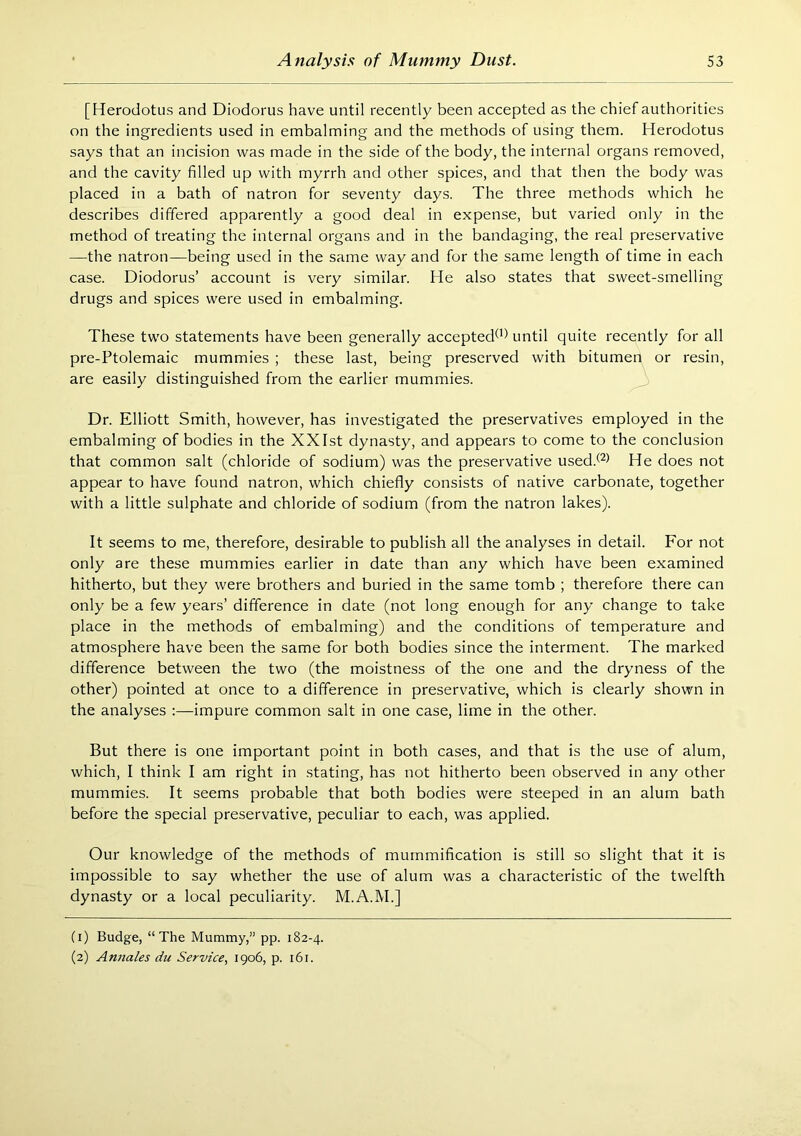 [Herodotus and Diodorus have until recently been accepted as the chief authorities on the ingredients used in embalming and the methods of using them. Herodotus says that an incision was made in the side of the body, the internal organs removed, and the cavity filled up with myrrh and other spices, and that then the body was placed in a bath of natron for seventy days. The three methods which he describes differed apparently a good deal in expense, but varied only in the method of treating the internal organs and in the bandaging, the real preservative —the natron—being used in the same way and for the same length of time in each case. Diodorus’ account is very similar. He also states that sweet-smelling drugs and spices were used in embalming. These two statements have been generally accepted^) until quite recently for all pre-Ptolemaic mummies ; these last, being preserved with bitumen or resin, are easily distinguished from the earlier mummies. Dr. Elliott Smith, however, has investigated the preservatives employed in the embalming of bodies in the XXIst dynasty, and appears to come to the conclusion that common salt (chloride of sodium) was the preservative used.^^^ He does not appear to have found natron, which chiefly consists of native carbonate, together with a little sulphate and chloride of sodium (from the natron lakes). It seems to me, therefore, desirable to publish all the analyses in detail. For not only are these mummies earlier in date than any which have been examined hitherto, but they were brothers and buried in the same tomb ; therefore there can only be a few years’ difference in date (not long enough for any change to take place in the methods of embalming) and the conditions of temperature and atmosphere have been the same for both bodies since the interment. The marked difference between the two (the moistness of the one and the dryness of the other) pointed at once to a difference in preservative, which is clearly shown in the analyses :—impure common salt in one case, lime in the other. But there is one important point in both cases, and that is the use of alum, which, I think I am right in stating, has not hitherto been observed in any other mummies. It seems probable that both bodies were steeped in an alum bath before the special preservative, peculiar to each, was applied. Our knowledge of the methods of mummification is still so slight that it is impossible to say whether the use of alum was a characteristic of the twelfth dynasty or a local peculiarity. M.A.M.] (1) Budge, “The Mummy,” pp. 182-4.