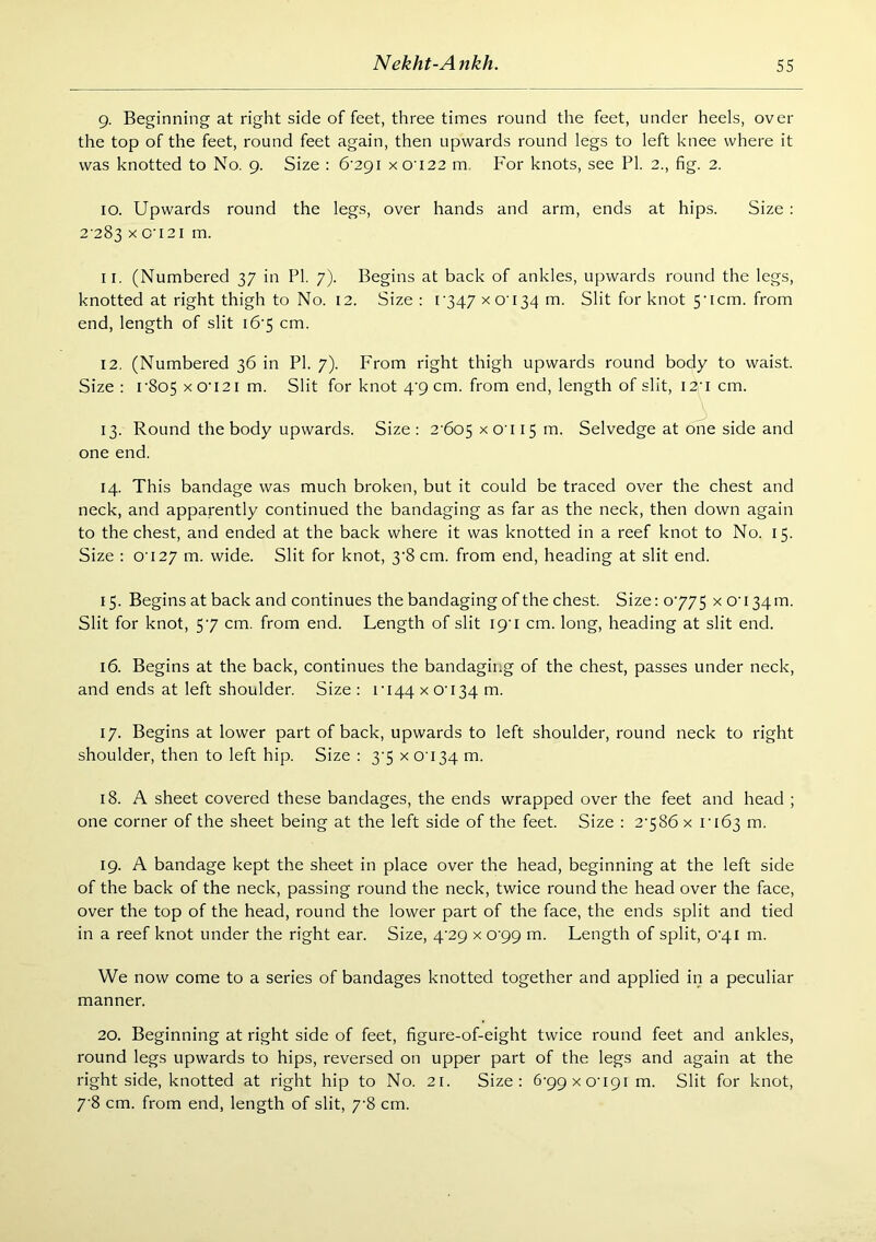 9. Beginning at right side of feet, three times round the feet, under heels, over the top of the feet, round feet again, then upwards round legs to left knee where it was knotted to No. 9. Size : 6‘29i X0122 m. For knots, see PI. 2., fig. 2. 10. Upwards round the legs, over hands and arm, ends at hips. Size : 2-283 X 0'i2i m. 11. (Numbered 37 in PI. 7). Begins at back of ankles, upwards round the legs, knotted at right thigh to No. 12. Size : t347 X0134 m. Slit for knot 5-icm. from end, length of slit i6'5 cm. 12. (Numbered 36 in PI. 7). From right thigh upwards round body to waist. Size : I'805 xo‘121 m. Slit for knot 4-9 cm. from end, length of slit, I2'i cm. 13. Round the body upwards. Size : 2'6o5 x o'l 15 m. Selvedge at one side and one end. 14. This bandage was much broken, but it could be traced over the chest and neck, and apparently continued the bandaging as far as the neck, then down again to the chest, and ended at the back where it was knotted in a reef knot to No. 15. Size : 0-127 m. wide. Slit for knot, 3-8 cm. from end, heading at slit end. 15. Begins at back and continues the bandaging of the chest. Size: 0-775 x o-i34m. Slit for knot, 5-7 cm. from end. Length of slit 19-1 cm. long, heading at slit end. 16. Begins at the back, continues the bandaging of the chest, passes under neck, and ends at left shoulder. Size : 1-144 x 0-134 m. 17. Begins at lower part of back, upwards to left shoulder, round neck to right shoulder, then to left hip. Size : 3-5 x 0-134 m. 18. A sheet covered these bandages, the ends wrapped over the feet and head ; one corner of the sheet being at the left side of the feet. Size : 2-586 x 1-163 19. A bandage kept the sheet in place over the head, beginning at the left side of the back of the neck, passing round the neck, twice round the head over the face, over the top of the head, round the lower part of the face, the ends split and tied in a reef knot under the right ear. Size, 4-29 x 0-99 m. Length of split, 0-41 m. We now come to a series of bandages knotted together and applied in a peculiar manner. 20. Beginning at right side of feet, figure-of-eight twice round feet and ankles, round legs upwards to hips, reversed on upper part of the legs and again at the right side, knotted at right hip to No. 21. Size: 6-99x0-191m. Slit for knot, 7-8 cm. from end, length of slit, 7-8 cm.