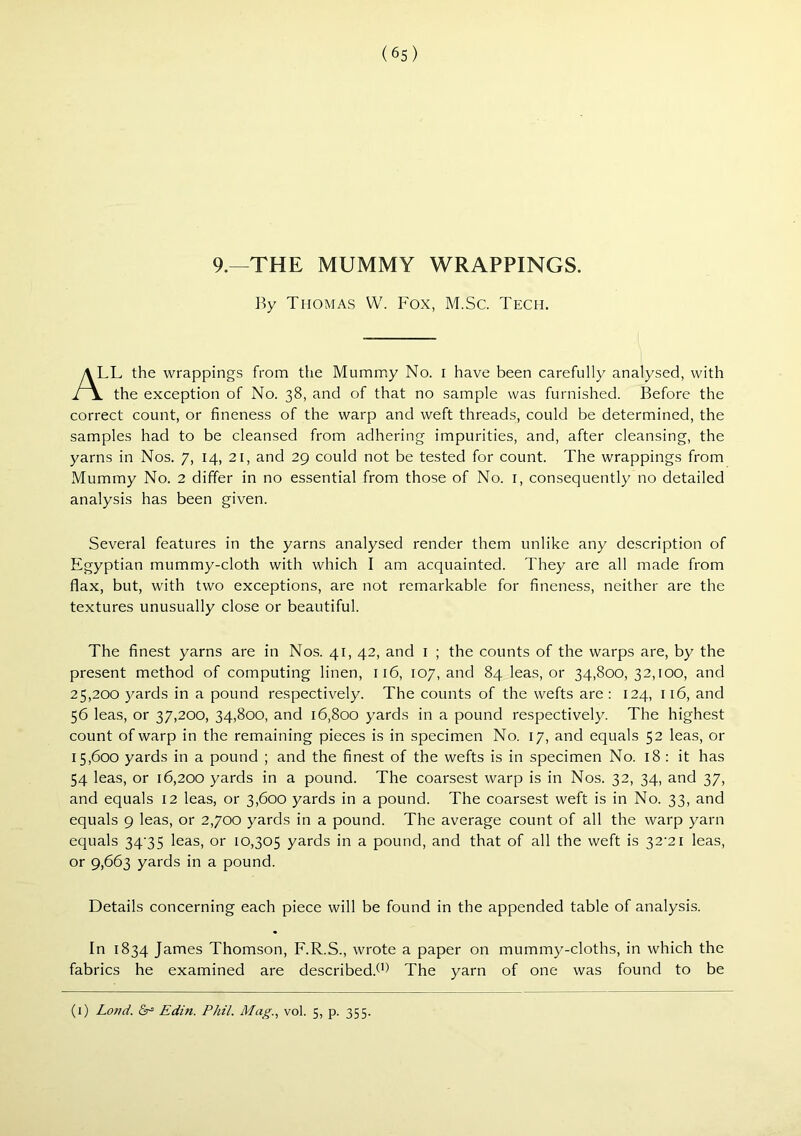 (6s) 9.—THE MUMMY WRAPPINGS. By Thomas W. Fox, M.Sc. Tech. TL the wrappings from the Mummy No. i have been carefully analysed, with the exception of No. 38, and of that no sample was furnished. Before the correct count, or fineness of the warp and weft threads, could be determined, the samples had to be cleansed from adhering impurities, and, after cleansing, the yarns in Nos. 7, 14, 21, and 29 could not be tested for count. The wrappings from Mummy No. 2 differ in no essential from those of No. i, consequently no detailed analysis has been given. Several features in the yarns analysed render them unlike any description of Egyptian mummy-cloth with which I am acquainted. They are all made from flax, but, with two exceptions, are not remarkable for fineness, neither are the textures unusually close or beautiful. The finest yarns are in Nos. 41, 42, and i ; the counts of the warps are, by the present method of computing linen, 116, 107, and 84 leas, or 34,800,32,100, and 25,200 yards in a pound respectively. The counts of the wefts are: 124, 116, and 56 leas, or 37,200, 34,800, and 16,800 yards in a pound respectively. The highest count of warp in the remaining pieces is in specimen No. 17, and equals 52 leas, or 15,600 yards in a pound ; and the finest of the wefts is in specimen No. 18 : it has 54 leas, or 16,200 yards in a pound. The coarsest warp is in Nos. 32, 34, and 37, and equals 12 leas, or 3,600 yards in a pound. The coarsest weft is in No. 33, and equals 9 leas, or 2,700 yards in a pound. The average count of all the warp yarn equals 34’35 leas, or 10,305 yards in a pound, and that of all the weft is 32'2i leas, or 9,663 yards in a pound. Details concerning each piece will be found in the appended table of analysis. In 1834 James Thomson, F.R.S., wrote a paper on mummy-cloths, in which the fabrics he examined are described.^*) The yarn of one was found to be