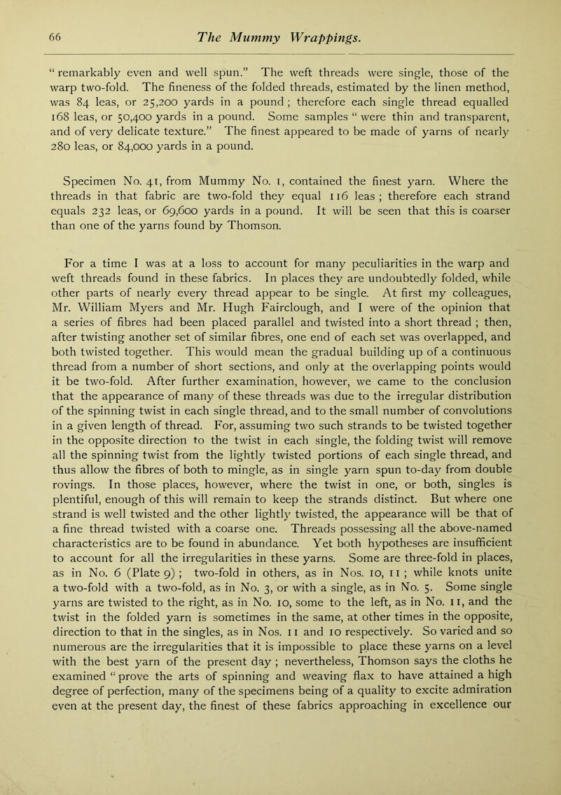 “ remarkably even and well spun.” The weft threads were single, those of the warp two-fold. The fineness of the folded threads, estimated by the linen method, was 84 leas, or 25,200 yards in a pound ; therefore each single thread equalled 168 leas, or 50,400 yards in a pound. Some samples “ were thin and transparent, and of very delicate texture.” The finest appeared to be made of yarns of nearly 280 leas, or 84,000 yards in a pound. Specimen No. 41, from Mummy No. i, contained the finest yarn. Where the threads in that fabric are two-fold they equal 116 leas; therefore each strand equals 232 leas, or 69,600 yards in a pound. It will be seen that this is coarser than one of the yarns found by Thomson. For a time I was at a loss to account for many peculiarities in the warp and weft threads found in these fabrics. In places they are undoubtedly folded, while other parts of nearly every thread appear to be single. At first my colleagues, Mr. William Myers and Mr. Hugh Fairclough, and I were of the opinion that a series of fibres had been placed parallel and twisted into a short thread ; then, after twisting another set of similar fibres, one end of each set was overlapped, and both twisted together. This would mean the gradual building up of a continuous thread from a number of short sections, and only at the overlapping points would it be two-fold. After further examination, however, we came to the conclusion that the appearance of many of these threads was due to the irregular distribution of the spinning twist in each single thread, and to the small number of convolutions in a given length of thread. For, assuming two such strands to be twisted together in the opposite direction to the twist in each single, the folding twist will remove all the spinning twist from the lightly twisted portions of each single thread, and thus allow the fibres of both to mingle, as in single yarn spun to-day from double rovings. In those places, however, where the twist in one, or both, singles is plentiful, enough of this will remain to keep the strands distinct. But where one strand is well twisted and the other lightly twisted, the appearance will be that of a fine thread twisted with a coarse one. Threads possessing all the above-named characteristics are to be found in abundance. Yet both hypotheses are insufficient to account for all the irregularities in these yarns. Some are three-fold in places, as in No. 6 (Plate 9) ; two-fold in others, as in Nos. 10, ii ; while knots unite a two-fold with a two-fold, as in No. 3, or with a single, as in No. 5. Some single yarns are twisted to the right, as in No. 10, some to the left, as in No. il, and the twist in the folded yarn is sometimes in the same, at other times in the opposite, direction to that in the singles, as in Nos. 11 and 10 respectively. So varied and so numerous are the irregularities that it is impossible to place these yarns on a level with the best yarn of the present day ; nevertheless, Thomson says the cloths he examined “ prove the arts of spinning and weaving flax to have attained a high degree of perfection, many of the specimens being of a quality to excite admiration even at the present day, the finest of these fabrics approaching in excellence our