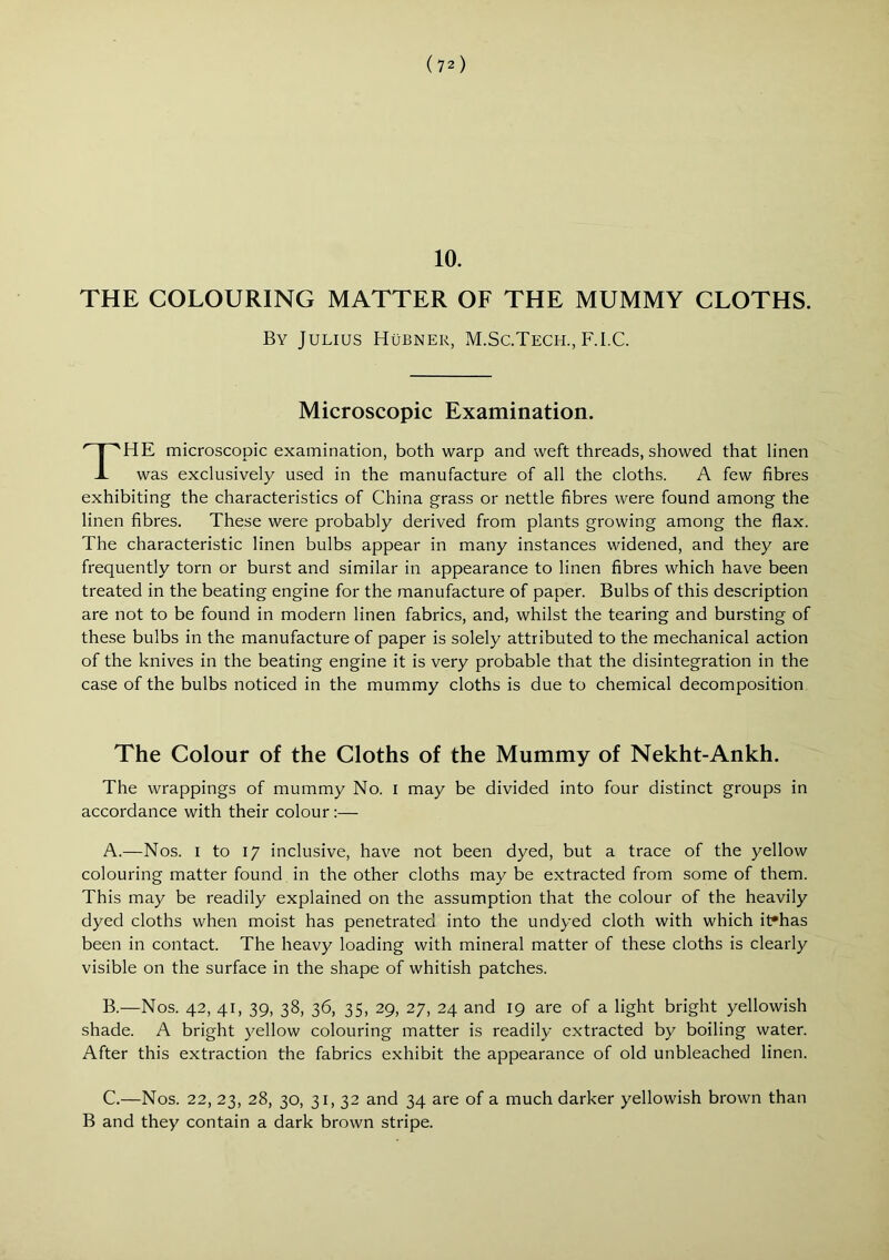 10. THE COLOURING MATTER OF THE MUMMY CLOTHS. HE microscopic examination, both warp and weft threads, showed that linen was exclusively used in the manufacture of all the cloths. A few fibres exhibiting the characteristics of China grass or nettle fibres were found among the linen fibres. These were probably derived from plants growing among the flax. The characteristic linen bulbs appear in many instances widened, and they are frequently torn or burst and similar in appearance to linen fibres which have been treated in the beating engine for the manufacture of paper. Bulbs of this description are not to be found in modern linen fabrics, and, whilst the tearing and bursting of these bulbs in the manufacture of paper is solely attributed to the mechanical action of the knives in the beating engine it is very probable that the disintegration in the case of the bulbs noticed in the mummy cloths is due to chemical decomposition The Colour of the Cloths of the Mummy of Nekht-Ankh. The wrappings of mummy No. i may be divided into four distinct groups in accordance with their colour :— A. —Nos. I to 17 inclusive, have not been dyed, but a trace of the yellow colouring matter found in the other cloths may be extracted from some of them. This may be readily explained on the assumption that the colour of the heavily dyed cloths when moist has penetrated into the undyed cloth with which it»has been in contact. The heavy loading with mineral matter of these cloths is clearly visible on the surface in the shape of whitish patches. B. —Nos. 42, 41, 39, 38, 36, 35, 29, 27, 24 and 19 are of a light bright yellowish shade. A bright yellow colouring matter is readily extracted by boiling water. After this extraction the fabrics exhibit the appearance of old unbleached linen. C. —Nos. 22, 23, 28, 30, 31, 32 and 34 are of a much darker yellowish brown than B and they contain a dark brown stripe. By Julius Hubner, M.Sc.Tech., F.I.C. Microscopic Examination.