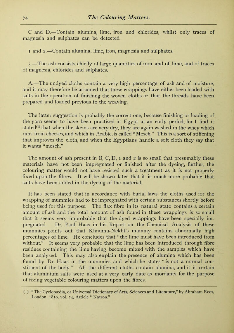 C and D.—Contain alumina, lime, iron and chlorides, whilst only traces of magnesia and sulphates can be detected. I and 2.—Contain alumina, lime, iron, magnesia and sulphates. 3.—The ash consists chiefly of large quantities of iron and of lime, and of traces of magnesia, chlorides and sulphates. A.—The undyed cloths contain a very high percentage of ash and of moisture, and it may therefore be assumed that these wrappings have either been loaded with salts in the operation of finishing the woven cloths or that the threads have been prepared and loaded previous to the weaving. The latter suggestion is probably the correct one, because finishing or loading of the yarn seems to have been practised in Egypt at an early period, for I find it stated^’) that when the skeins are very dry, they are again washed in the whey which runs from cheeses, and which in Arabic, is called “Mesch.” This is a sort of stiffening that improves the cloth, and when the Egyptians handle a soft cloth they say that it wants “mesch.” The amount of ash present in B, C, D, i and 2 is so small that presumably these materials have not been impregnated or finished after the dyeing, further, the colouring matter would not have resisted such a treatment as it is not properly fixed upon the fibres. It will be shown later that it is much more probable that salts have been added in the dyeing of the material. It has been stated that in accordance with burial laws the cloths used for the wrapping of mummies had to be impregnated with certain substances shortly before being used for this purpose. The flax fibre in its natural state contains a certain amount of ash and the total amount of ash found in these wrappings is so small that it seems very improbable that the dyed wrappings have been specially im- pregnated. Dr. Paul Haas in his Report on the Chemical Analysis of these mummies points out that Khnumu-Nekht’s mummy contains abnormally high percentages of lime. He concludes that “the lime must have been introduced from without.” It seems very probable that the lime has been introduced through fibre residues containing the lime having become mixed with the samples which have been analysed. This may also explain the presence of alumina which has been found by Dr. Haas in the mummies, and which he states “ is not a normal con- stituent of the body.” All the different cloths contain alumina, and it is certain that aluminium salts were used at a very early date as mordants for the purpose of fixing vegetable colouring matters upon the fibres. (i) “ The Cyclopaedia, or Universal Dictionary of Arts, Sciences and Literature,” by Abraham Rees, London, 1819, vol. 24, Article “Natron.”