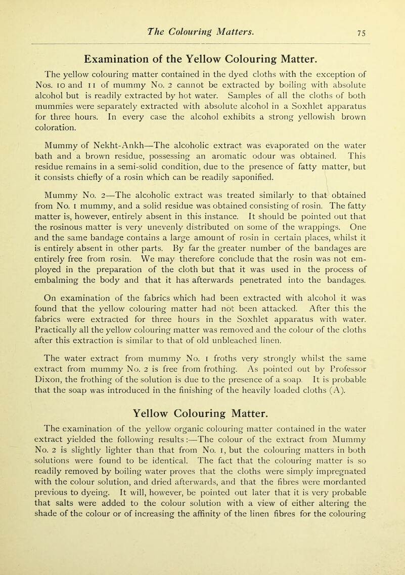 Examination of the Yellow Colouring Matter. The yellow colouring matter contained in the dyed cloths with the exception of Nos. lo and ii of mummy No. 2 cannot be extracted by boiling with absolute alcohol but is readily extracted by hot water. Samples of all the cloths of both mummies were separately extracted with absolute alcohol in a Soxhlet apparatus for three hours. In every case the alcohol exhibits a strong yellowish brown coloration. Mummy of Nekht-Ankh—The alcoholic extract was e\aporated on the water bath and a brown residue, possessing an aromatic odour was obtained. This residue remains in a semi-solid condition, due to the presence of fatty matter, but it consists chiefly of a rosin which can be readily saponified. Mummy No. 2—The alcoholic extract was treated similarly to that obtained from No. i mummy, and a solid residue was obtained consisting of rosin. The fatty matter is, however, entirely absent in this instance. It should be pointed out that the rosinous matter is very unevenly distributed on some of the wrappings. One and the same bandage contains a large amount of rosin in certain places, whilst it is entirely absent in other parts. By far the greater number of the bandages are entirely free from rosin. We may therefore conclude that the rosin was not em- ployed in the preparation of the cloth but that it was used in the process of embalming the body and that it has afterwards penetrated into the bandages. On examination of the fabrics which had been extracted with alcohol it was found that the yellow colouring matter had not been attacked. After this the fabrics were extracted for three hours in the Soxhlet apparatus with water. Practically all the yellow colouring matter was removed and the colour of the cloths after this extraction is similar to that of old unbleached linen. The water extract from mummy No. i froths very strongly whilst the same extract from mummy No. 2 is free from frothing. As pointed out by Professor Dixon, the frothing of the solution is due to the presence of a soap. It is probable that the soap was introduced in the finishing of the heavily loaded cloths (A). Yellow Colouring Matter. The examination of the yellow organic colouring matter contained in the water extract yielded the following results :—The colour of the extract from Mummy No. 2 is slightly lighter than that from No. i, but the colouring matters in both solutions were found to be identical. The fact that the colouring matter is so readily removed by boiling water proves that the cloths were simply impregnated with the colour solution, and dried afterwards, and that the fibres were mordanted previous to dyeing. It will, however, be pointed out later that it is very probable that salts were added to the colour solution with a view of either altering the shade of the colour or of increasing the affinity of the linen fibres for the colouring