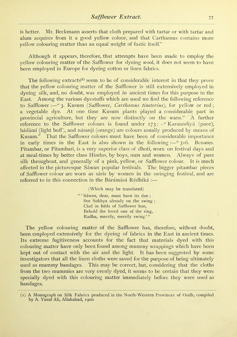 is better. Mr. Beckmann asserts that cloth prepared with tartar or with tartar and alum acquires from it a good yellow colour, and that Carthamus contains more yellow colouring matter than an equal weight of fustic itself” Although it appears, therefore, that attempts have been made to employ the yellow colouring matter of the Safflower for dyeing wool, it does not seem to have been employed in Europe for dyeing cotton or linen fabrics. The following extracts^’) seem to be of considerable interest in that they prove that the yellow colouring matter of the Safflower is still extensively employed in dyeing silk, and, no doubt, was employed in ancient times for this purpose in the East. Among the various dyestuffs which are used we find the following reference to Safflower :—“ 3. Kusum (Safflower, Carthamus ttnctorius), for yellow or red ; a vegetable dye. At one time Kusum plants played a considerable part in provincial agriculture, but they are now distinctly on the wane.” A further reference to the Safflower colours is found under 173 : —“ Karaundiya (puce), badami (light buff), and naranji (orange) are colours usually produced by means of Kusum.” That the Safflower colours must have been of considerable importance in early times in the East is also shown in the following:—“316. Benares. Pitambar, or Pitambari, is a very superior class of dhoti, worn on festival days and at meal-times by better class Hindus, by boys, men and women. Always of pure silk throughout, and generally of a pink, yellow, or Safflower colour. It is much affected in the picture.sque Sawan popular festivals. The bigger pitambar pieces of Safflower colour are worn as saris by women in the swinging festival, and are referred to in this connection in the Baramasa R?dhika :— (Which may be translated) “ ‘ Sawan, dear, must have its due ; See Sukhya already on the swing ; Clad in folds of Safflower hue, Behold the loved one of the ring, Radha, merrily, merrily swing.’ ” The yellow colouring matter of the Safflower has, therefore, without doubt, been employed extensively for the dyeing of fabrics in the East in ancient times. Its extreme fugitiveness accounts for the fact that materials dyed with this colouring matter have only been found among mummy wrappings which have been kept out of contact with the air and the light. It has been suggested by some investigators that all the linen cloths were saved for the purpose of being ultimately used as mummy bandages. This may be correct, but, considering that the cloths from the two mummies are very evenly dyed, it seems to be certain that they were specially dyed with this colouring matter immediately before they were used as bandages. (i) A Monograph on Silk Fabrics produced in the North-Western Provinces of Oudh, compiled by A. Yusuf Ali, Allahabad, 1900.