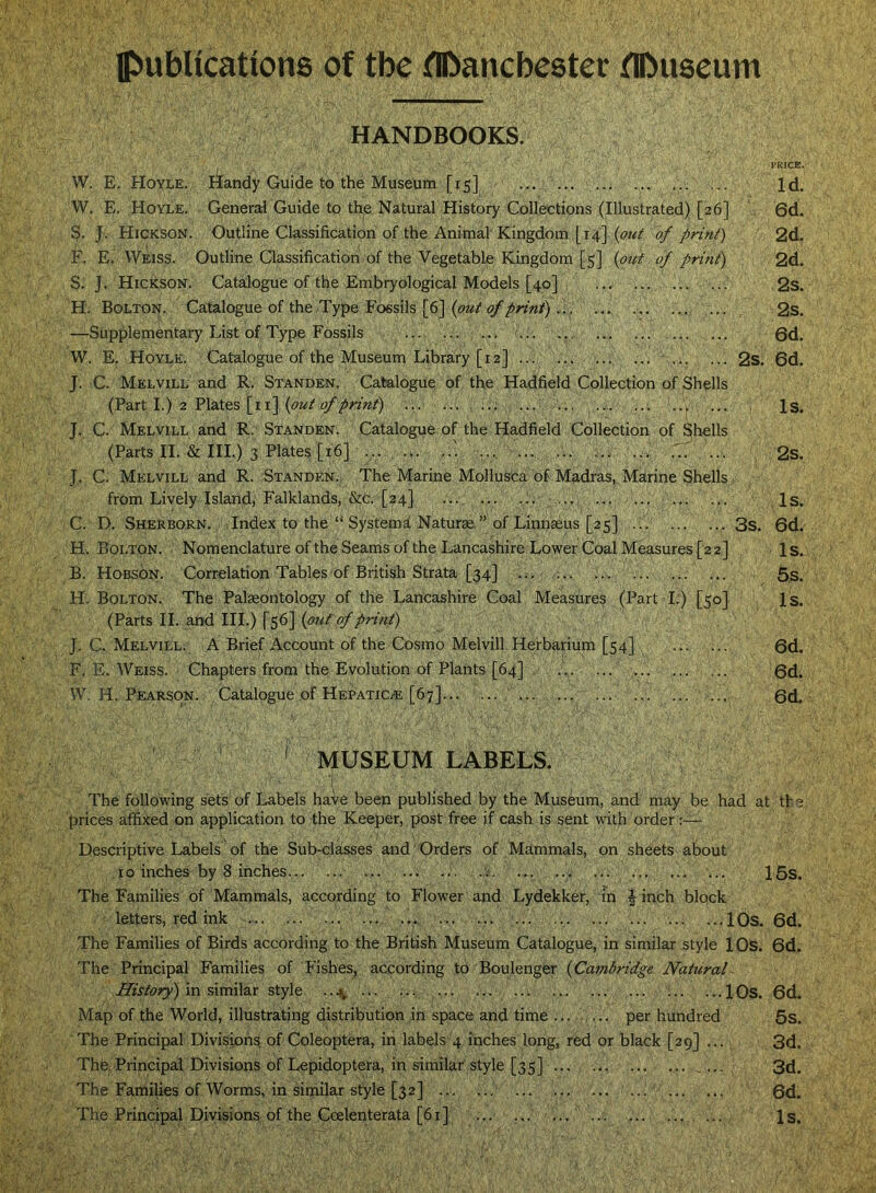 IpubUcations of the flftancbcster flDuscum HANDBOOKS. PRICE. W. E. Hoyle. Handy Guide to the Museum [15] Id. W. E. Hoyle. General Guide to the Natural History Collections (Illustrated) [26] 6d. 3. J. Hickson. Outline Classification of the Animal Kingdom [14] of print) 2d. F. E. Weiss. Outline Classification of the Vegetable Kingdom [5] {ptit of print) 2d. S. J. Hickson. Catalogue of the Embryological Models [40] 2s. H. Bolton. Catalogue of the Type Fossils [6] ... ... ... ... ... 2s. —Supplementary List of Type Fossils 6d. W. E. Hoyle. Catalogue of the Museum Library [12] ... ... ... ... ... 2s. 6d. J. C. Melvill and R. Standen. Catalogue of the Hadfield Collection of Shells (Part I.) 2 Plates [ii] ... ... ... ... ... ..> ... , Is. J. C. Melvill and R. Standen. Catalogue of the Hadfield Collection of Shells (Parts II. & III.) 3 Plates [16] .... ... ... ... ... 2s. J. C. Melvill and R. Standen. The Marine Mollusca of Madras, Marine Shells from Lively Island, Falklands, &c. [24] ... Is. C. D. Sherborn. Index to the “ System^ Naturae ” of Linnaeus [25] 3s. 6d. H. Bolton. Nomenclature of the Seams of the Lancashire Lower Coal Measures [2 2] Is. B. Hobson. Correlation Tables of British Strata [34] 5s. H. Bolton. The Palaeontology of the Lancashire Coal Measures (Part I.) [50] 1 s. (Parts II. and III.) [56] {on f of print) J. C. MelviLl. a Brief Account of the Cosmo Melvill Herbarium [54] 6d. F, E. Weiss. • Chapters from the Evolution of Plants [64] ... 0d. W. H. Pearson. Catalogue of Hepatic.® [67] ... 0d. ' MUSEUM LABELS. The following sets of Labels hale been published by the Museum, and may be had at th e prices affixed on application to the Keeper, post free if cash is sent with order:— Descriptive Labels of the Sub-elasseS and Orders of Mammals, on sheets about 10 inches by 8 inches ... ... ... ... 15s. The Families of Mammals, according to Flower and Lydekker, m | inch block letters, red ink ... lOs. 6d. The Families of Birds according to the British Museum Catalogue, in similar style lOs. 6d. The Principal Families of Fishes, according to Boulenger {Cambridge Natural History) \r\ sixm\a.x style ..4^ ... lOs. 6d. Map of the World, illustrating distribution in space and time ... .... per hundred 5s. The Principal Divisions of Coleoptera, in labels 4 inches long, red or black [29] ... 3d. The.Principai Divisions of Lepidoptera, in sirnilar style [35] ,... 3d. The Families of Worms, in similar style [32] 0d. The Principal Divisions of the Coelenterata [6x] ... ... ... ... Is.