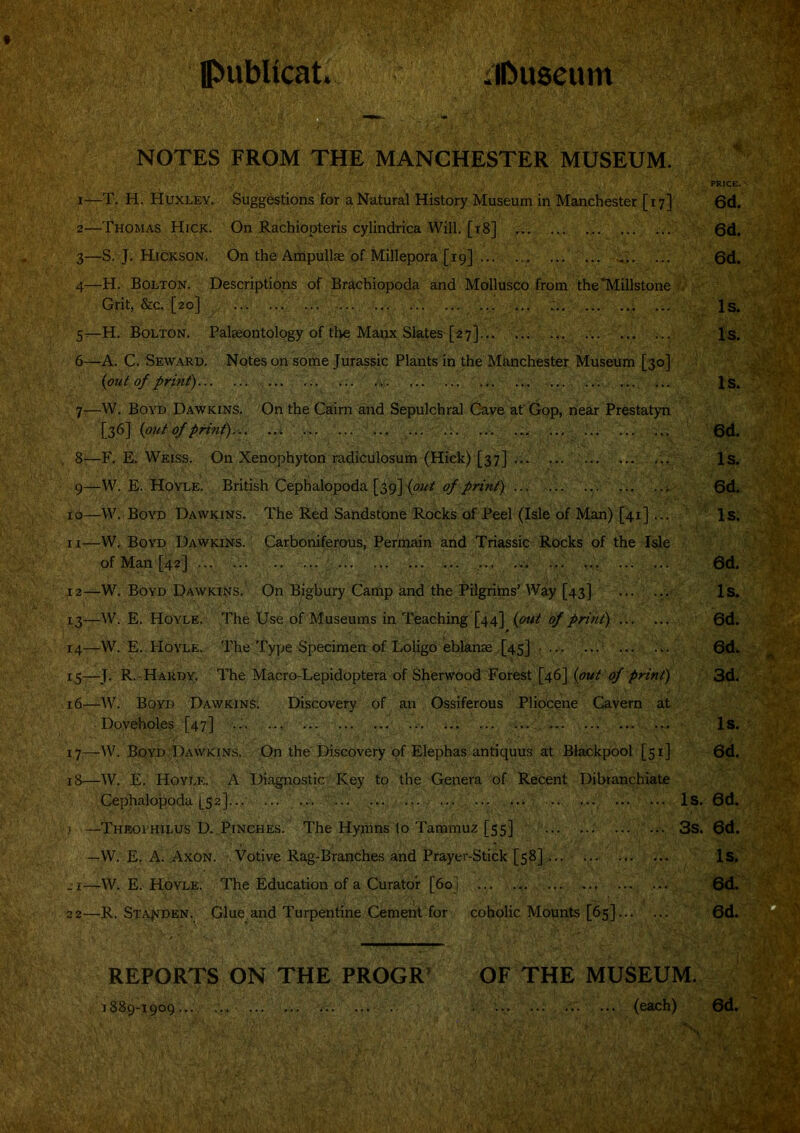 Ipublicat. iiliuseum NOTES FROM THE MANCHESTER MUSEUM. PRICE. 1— T, H. Huxley. Suggestions for a Natural History Museum in Manchester [17] 6d. 2— Thomas Hick. On Rachiopteris cylindrica Will. [18] ... 6d. 3— S. J. Hickson, On the Ampullae of Millepora [19] .... ... 6d. 4— H. Bolton. Descriptions of Brachiopoda and Mollusco from the*Millstone Grit, &c, [20] ... ... ... .... ... Is. S^H. Bolton. Palaeontology of the Manx Slates [27]... ... Is. 6—A. C. Seward. Notes on some Jurassic Plants in the Manchester Museum [30] {put of print)... ... ... ... 4,. ... ... ... Js. 7:—W. Boyd Dawkins. On the Cairn and Sepulchral Gave at' Gop, near Prestatyn [36] {out of print)... ... ... ... ... ... ... ... .„ ... ... ... ... 6d. 8— F. E. Weiss. On Xenophyton radiculosum (Hick) [37] ... ... ... Is. 9— W. E. Hovle. British Cephalopoda [39] ... 6d. 10—W. Boyd Dawkins. The Red Sandstone Rocks of Peel (Isle of Man) [41]... Is. n—Wi, Boyd Dawkins. Carboniferous, Permain and Triassic Rocks of the Isle of Man [42] ... ... .. ... ... 6d. 12— W. Boyd Dawkins. On Bigbury Carfip and the Pilgritns’Way [43] Is. 13— W. E. Hoyle. The Use of Museums in Teaching [44] {out of print) ... ... 6d. 14— W. E. Hoyle. The Type Specimen of Loligo eblanae [45] • ... ... 6d. 15— J. R.-Hardy. The Macro-Lepidoptera of Sherwood Forest [46] {out of print) 3d. 16— ^W. BpyD Dawkins. Discovery of an Ossiferous Pliocene Cavern at Doveholes [47] ... ... ... ... ... ... ... ... ... Is. 17— W. Boyd DxVwkins. On the Discovery of Elephas antiquus at Blackpool [51] 6d. 18— W. E. Hoyle. A Diagnostic Key to the Genera of Recent Dibranchiate Cephalopoda [52]... ... ... ... ... ... ... , ... ... Is. 6d. J —Theovhilus D..Pinches. The Hyjnns to Tammuz [55] ... ... 3s. 6d. —W. E, A. Axon. Votive Rag-Branches and Prayer-Stick [58] Is. _ i—W. E. Hoyle. The Education of a Curator [60] ... ... ... - 6d^ 22—R. STAfiDEN, Glue and Turpentine Cement for coholic Mounts [65] 6d.'-^ REPORTS ON the PROGR’ OF THE MUSEUM. 1889-1909..., ... . (each) 6d,