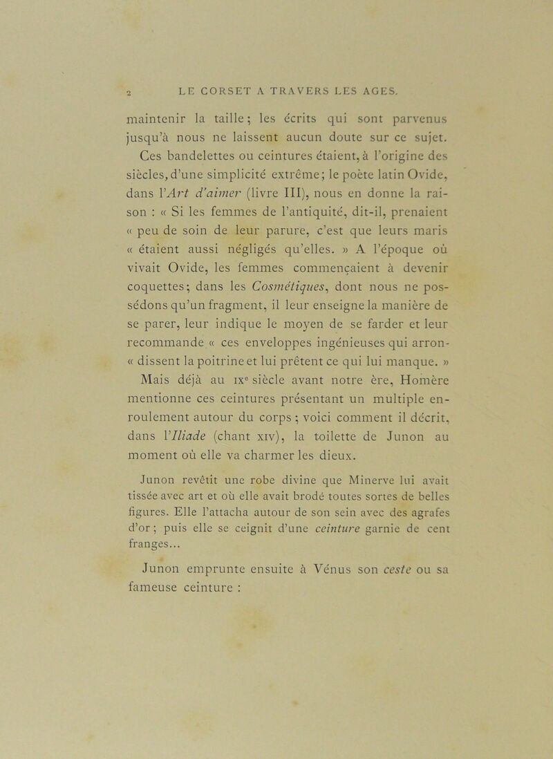 maintenir la taille; les écrits qui sont parvenus jusqu’à nous ne laissent aucun doute sur ce sujet. Ces bandelettes ou ceintures étaient, à l’origine des siècles,d’une simplicité extrême; le poète latin Ovide, dans Y Art d’aimer (livre III), nous en donne la rai- son : « Si les femmes de l’antiquité, dit-il, prenaient « peu de soin de leur parure, c’est que leurs maris « étaient aussi négligés qu’elles. » A l’époque où vivait Ovide, les femmes commençaient à devenir coquettes; dans les Cosmétiques, dont nous ne pos- sédons qu’un fragment, il leur enseigne la manière de se parer, leur indique le moyen de se farder et leur recommande « ces enveloppes ingénieuses qui arron- « dissent la poitrine et lui prêtent ce qui lui manque. » Mais déjà au ix° siècle avant notre ère, Homère mentionne ces ceintures présentant un multiple en- roulement autour du corps ; voici comment il décrit, dans Y Iliade (chant xiv), la toilette de Junon au moment où elle va charmer les dieux. Junon revêtit une robe divine que Minerve lui avait tissée avec art et où elle avait brodé toutes sortes de belles ligures. Elle l’attacha autour de son sein avec des agrafes d’or ; puis elle se ceignit d’une ceinture garnie de cent franges... Junon emprunte ensuite à Vénus son ceste ou sa fameuse ceinture :