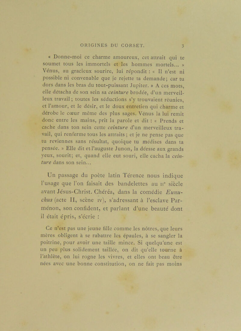 « Donne-moi ce charme amoureux, cet attrait qui te soumet tous les immortels et les hommes mortels... » Vénus, au gracieux sourire, lui re'pondit : « Il n’est ni possible ni convenable que je rejette ta demande; car tu dors dans les bras du tout-puissant Jupiter. » A ces mots, elle détacha de son sein sa ceinture brodée, d’un merveil- leux travail ; toutes les séductions s’y trouvaient réunies, et l’amour, et le désir, et le doux entretien qui charme et dérobe le cœur même des plus sages. Vénus la lui remit donc entre les mains, prit la parole et dit : « Prends et cache dans ton sein cette ceinture d’un merveilleux tra- vail, qui renferme tous les attraits; et je ne pense pas que tu reviennes sans résultat, quoique tu médises dans ta pensée. » Elle dit et l’auguste Junon, la déesse aux grands yeux, sourit; et, quand elle eut souri, elle cacha la cein- ture dans son sein... Un passage du poète latin Térence nous indique l’usage que l’on faisait des bandelettes au it° siècle avant Jésus-Christ. Chéréa, dans la comédie Eunu- clius (acte II, scène iv), s’adressant à l’esclave Par- ménon, son confident, et parlant d’une beauté dont il était épris, s’écrie : Ce n’est pas une jeune fille comme les nôtres, que leurs mères obligent à se rabattre les épaules, à se sangler la poitrine, pour avoir une taille mince. Si quelqu’une est un peu plus solidement taillée, on dit qu’elle tourne à l'athlète, on lui rogne les vivres, et elles ont beau être nées avec une bonne constitution, on ne fait pas moins