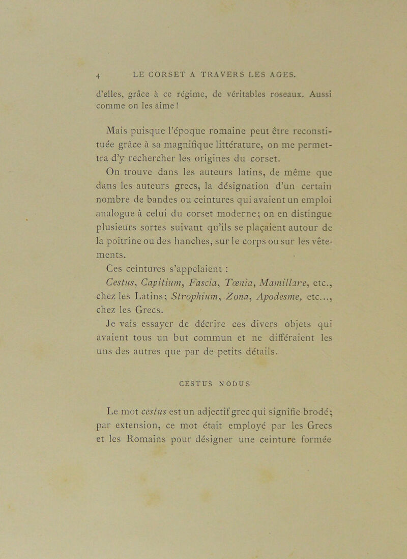 d’elles, grâce à ce régime, de véritables roseaux. Aussi comme on les aime ! Mais puisque l’époque romaine peut être reconsti- tuée grâce à sa magnifique littérature, on me permet- tra d’y rechercher les origines du corset. On trouve dans les auteurs latins, de même que dans les auteurs grecs, la désignation d’un certain nombre de bandes ou ceintures qui avaient un emploi analogue à celui du corset moderne; on en distingue plusieurs sortes suivant qu’ils se plaçaient autour de la poitrine ou des hanches, sur le corps ou sur les vête- ments. Ces ceintures s’appelaient : Cestus, Capitium, Fascia, Tœnia, Mamilhre, etc., chez les Latins; Strophium, Zona, Apodesme, etc..., chez les Grecs. Je vais essayer de décrire ces divers objets qui avaient tous un but commun et ne différaient les uns des autres que par de petits détails. CESTUS NODUS Le mot cestus est un adjectif grec qui signifie brodé; par extension, ce mot était employé par les Grecs et les Romains pour désigner une ceinture formée