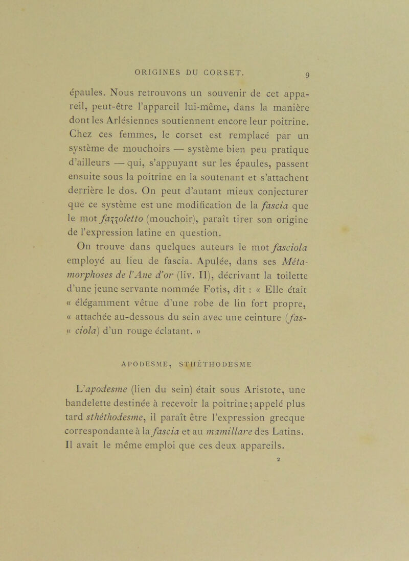 9 épaules. Nous retrouvons un souvenir de cet appa- reil, peut-être l’appareil lui-même, dans la manière dont les Arlésiennes soutiennent encore leur poitrine. Chez ces femmes, le corset est remplacé par un système de mouchoirs — système bien peu pratique d’ailleurs — qui, s’appuyant sur les épaules, passent ensuite sous la poitrine en la soutenant et s’attachent derrière le dos. On peut d’autant mieux conjecturer que ce système est une modification de la fascia que le mot fa\\oletto (mouchoir), paraît tirer son origine de l’expression latine en question. On trouve dans quelques auteurs le mot fasciola employé au lieu de fascia. Apulée, dans ses Méta- morphoses de l’Ane d’or (liv. Il), décrivant la toilette d'une jeune servante nommée Fotis, dit : « Elle était « élégamment vêtue d’une robe de lin fort propre, « attachée au-dessous du sein avec une ceinture (fas- « ciola) d’un rouge éclatant. » APODESME, STHÊTHODESME L’apodesme (lien du sein) était sous Aristote, une bandelette destinée à recevoir la poitrine ; appelé plus tard sthèthodesme, il paraît être l’expression grecque correspondante à la fascia et au mamillare des Latins. Il avait le même emploi que ces deux appareils. 2