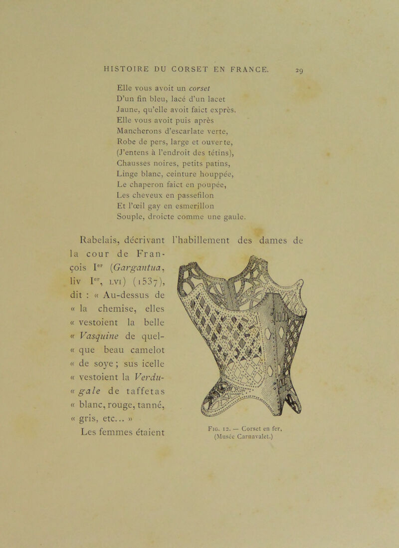 Elle vous avoit un corset D’un fin bleu, lacé d’un lacet Jaune, qu’elle avoit faict exprès. Elle vous avoit puis après Mancherons d’escarlate verte, Robe de pers, large et ouverte, (J’entens à l’endroit des tétins), Chausses noires, petits patins, Linge blanc, ceinture houppée, Le chaperon faict en poupée, Les cheveux en passefilon Et l’œil gay en esmerillon Souple, droicte comme une gaule. Rabelais, de'crivant la cour de Fran- çois Ier (iGargantua, liv Ier, lvi) (lôSy), dit : « Au-dessus de « la chemise, elles « vestoient la belle « Vas qui ne de quel- « que beau camelot « de soye ; sus icelle « vestoient la Verdu- « gale de taffetas « blanc, rouge, tanné, « gris, etc... » Les femmes étaient l’habillement des dames de Fig. 12. — Corset en fer, (Musée Carnavalet.)