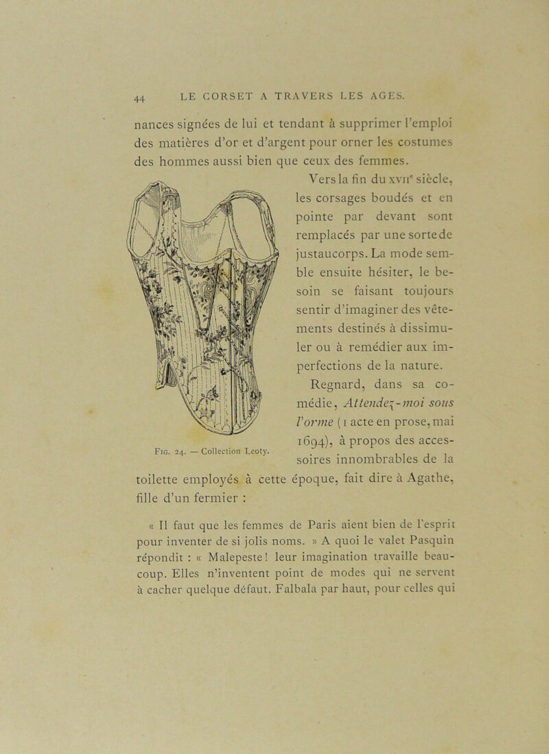 nances signées de lui et tendant à supprimer l’emploi des matières d’or et d’argent pour orner les costumes des hommes aussi bien que ceux des femmes. Vers la fin du xvji' siècle, les corsages boudés et en pointe par devant sont remplacés par une sorte de justaucorps. La mode sem- ble ensuite hésiter, le be- soin se faisant toujours sentir d’imaginer des vête- ments destinés à dissimu- ler ou à remédier aux im- perfections de la nature. Regnard, dans sa co- médie, Attende^-moi sous l'orme ( i acte en prose, mai 1694), à propos des acces- Fig. 24. — Collection Lcoty. soires innombrables de la toilette employés à cette époque, fait dire à Agathe, fille d’un fermier : « Il faut que les femmes de Paris aient bien de l'esprit pour inventer de si jolis noms. » A quoi le valet Pasquin répondit : « Malepeste! leur imagination travaille beau- coup. Elles n’inventent point de modes qui ne servent à cacher quelque défaut. Falbala par haut, pour celles qui