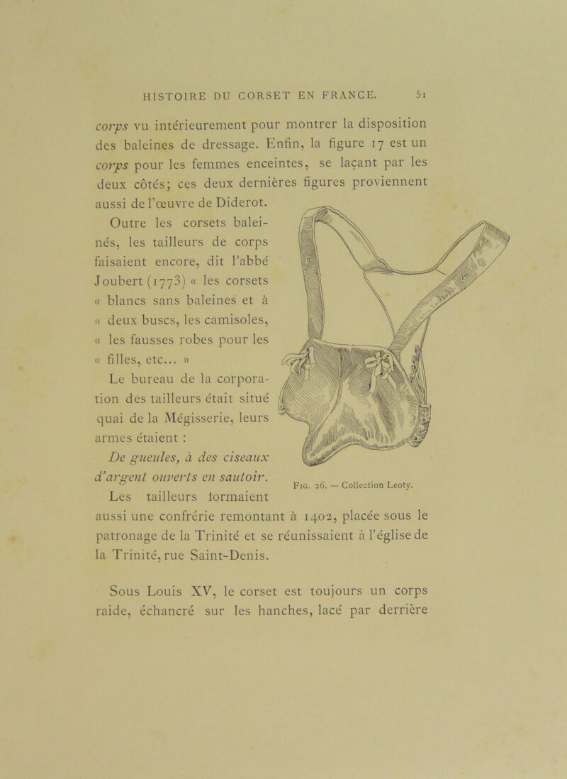 corps vu intérieurement pour montrer la disposition des baleines de dressage. Enfin, la figure 17 est un corps pour les femmes enceintes, se laçant par les deux côtés; ces deux dernières figures proviennent aussi de l’œuvre de Diderot. Outre les corsets balei- nés, les tailleurs de corps faisaient encore, dit l’abbé Joubert (1773) « les corsets « blancs sans baleines et à « deux buses, les camisoles, « les fausses robes pour les « filles, etc... » Le bureau de la corpora- tion des tailleurs était situé quai de la Mégisserie, leurs armes étaient : De gueules, à des ciseaux d’argent ouverts en sautoir. Fig. 26. — Collection Leoty. Les tailleurs formaient aussi une confrérie remontant à 1402, placée sous le patronage de la Trinité et se réunissaient à l’église de la Trinité, rue Saint-Denis. Sous Louis XV, le corset est toujours un corps raide, échancré sur les hanches, lacé par derrière