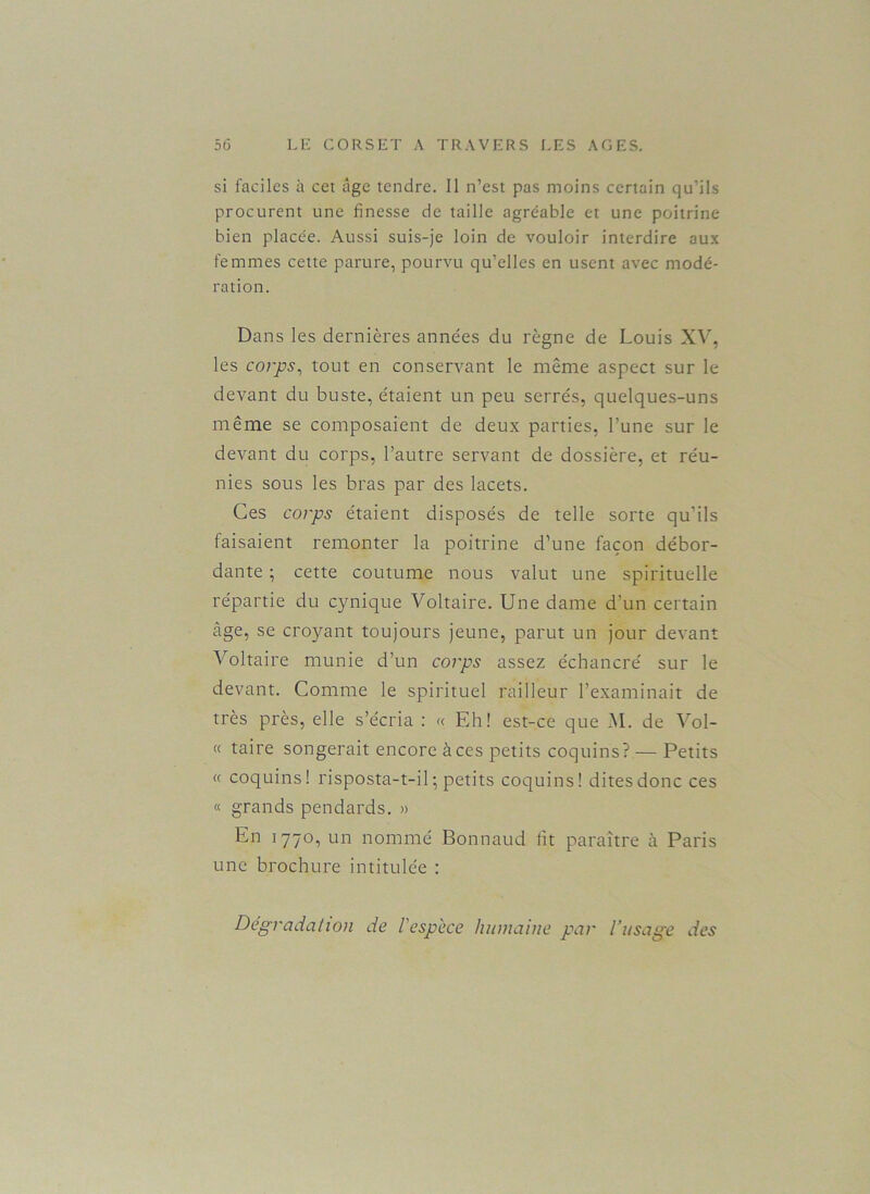 si faciles à cet âge tendre. Il n’est pas moins certain qu’ils procurent une finesse de taille agréable et une poitrine bien placée. Aussi suis-je loin de vouloir interdire aux femmes cette parure, pourvu qu’elles en usent avec modé- ration. Dans les dernières années du règne de Louis XV, les corps, tout en conservant le même aspect sur le devant du buste, étaient un peu serrés, quelques-uns même se composaient de deux parties, l’une sur le devant du corps, l’autre servant de dossière, et réu- nies sous les bras par des lacets. Ces corps étaient disposés de telle sorte qu’ils faisaient remonter la poitrine d’une façon débor- dante ; cette coutume nous valut une spirituelle répartie du cynique Voltaire. Une dame d’un certain âge, se croyant toujours jeune, parut un jour devant Voltaire munie d’un corps assez échancré sur le devant. Comme le spirituel railleur l’examinait de très près, elle s’écria : « Eh! est-ce que M. de Voi- ce taire songerait encore à ces petits coquins? — Petits « coquins! risposta-t-il ; petits coquins! dites donc ces « grands pendards. » En 1770, un nommé Bonnaud lit paraître à Paris une brochure intitulée : Dégradation de l'espèce humaine par l’usage des