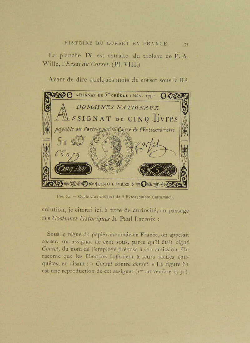 La planche IX est extraite du tableau de P.-A. SVille, VEssai du Corset. (PI. VIII.) Avant de dire quelques mots du corset sous la Ré- Fic, 32. — Copie d'un assignat de 5 livres (Musée Carnavalet). volution, je citerai ici, à titre de curiosité, un passage des Costumes historiques de Paul Lacroix : Sous le règne du papier-monnaie en France, on appelait corset, un assignat de cent sous, parce qu’il était signé Corset, du nom de l’employé préposé à son émission. On raconte que les libertins l’offraient à leurs faciles con- quêtes, en disant : « Corset contre corset. » La figure 3a est une reproduction de cet assignat (ier novembre 1791).