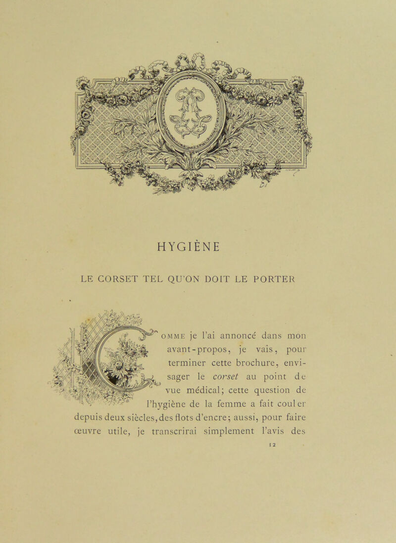 HYGIÈNE LE CORSET TEL QU'ON DOIT LE PORTER omme je l’ai annoncé dans mon avant-propos, je vais, pour terminer cette brochure, envi- sager le corset au point de vue médical; cette question de l’hygiène de la femme a fait couler depuis deux siècles,des flots d’encre; aussi, pour faire œuvre utile, je transcrirai simplement l’avis des I 2