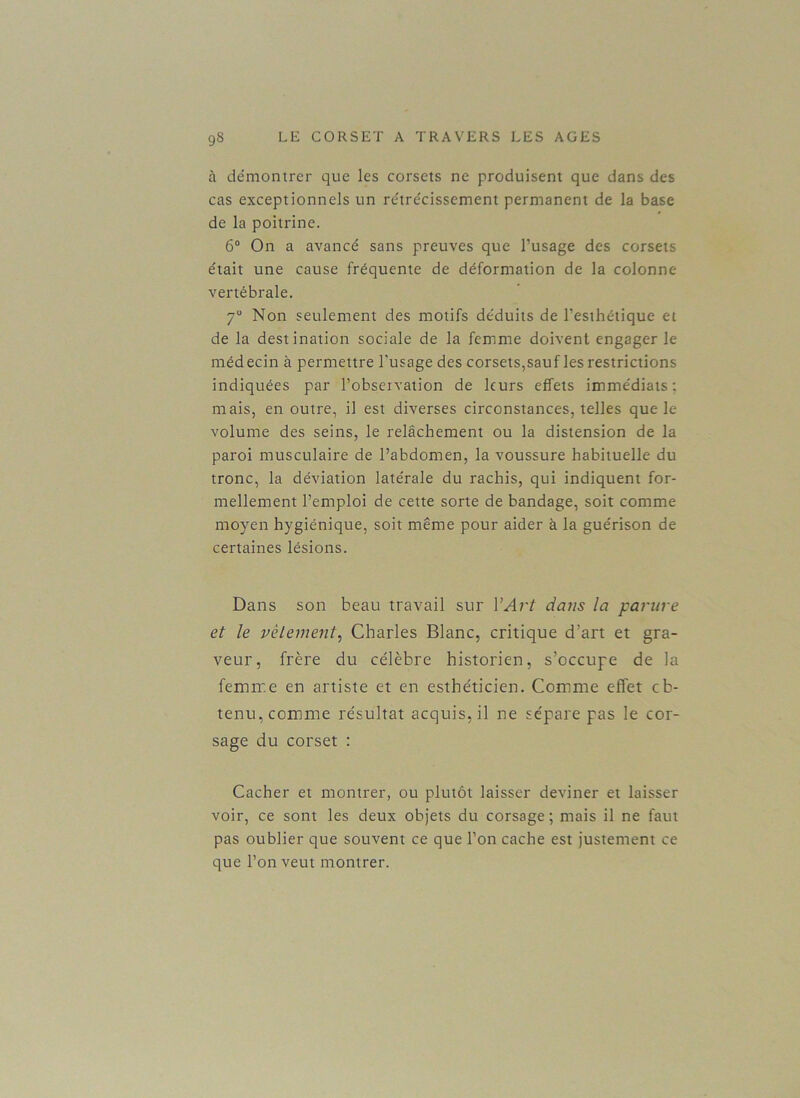 à démontrer que les corsets ne produisent que dans des cas exceptionnels un rétrécissement permanent de la base de la poitrine. 6° On a avancé sans preuves que l’usage des corsets était une cause fréquente de déformation de la colonne- vertébrale. 7° Non seulement des motifs déduits de l’esthétique et de la destination sociale de la femme doivent engager le médecin à permettre l’usage des corsets,sauf les restrictions indiquées par l’observation de leurs effets immédiats: mais, en outre, il est diverses circonstances, telles que le volume des seins, le relâchement ou la distension de la paroi musculaire de l’abdomen, la voussure habituelle du tronc, la déviation latérale du rachis, qui indiquent for- mellement l’emploi de cette sorte de bandage, soit comme moyen hygiénique, soit même pour aider à la guérison de certaines lésions. Dans son beau travail sur Y Art dans la parure et le vêtement, Charles Blanc, critique d’art et gra- veur, frère du célèbre historien, s’occupe de la femme en artiste et en esthéticien. Comme effet cb- tenu, comme résultat acquis, il ne sépare pas le cor- sage du corset : Cacher et montrer, ou plutôt laisser deviner et laisser voir, ce sont les deux objets du corsage; mais il ne faut pas oublier que souvent ce que l’on cache est justement ce que l’on veut montrer.