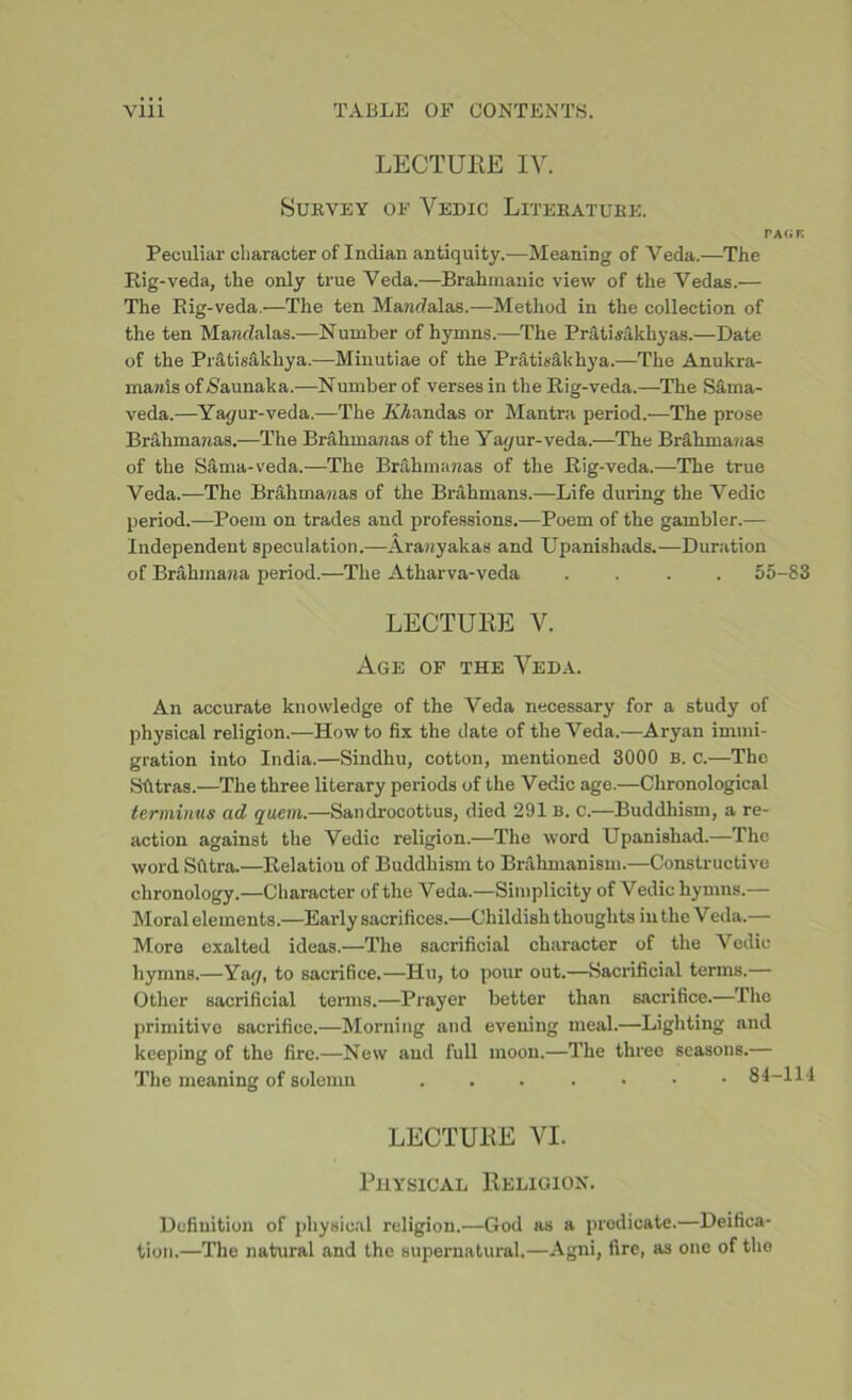 LECTURE IV. Survey of Vedic Literature. PAGE Peculiar character of Indian antiquity.—Meaning of Veda.—The Rig-veda, the only true Veda.—Brahmanic view of the Vedas.— The Rig-veda.—The ten Mandalas.—Method in the collection of the ten MancZalas.—Number of hymns.—The PratLakhyas.—Date of the Pratisakhya.—Minutiae of the Pratisakhya.—The Anukra- marais ofNaunaka.—Number of verses in the Rig-veda.—The Sama- veda.—Yapur-veda.—The A’Aandas or Mantra period.—The prose Brahmanas.—The Br&hmanas of the Yayur-veda.—The Brakniaaa? of the Sama-veda.—The Brahmanas of the Rig-veda.—The true Veda.-—The Brahrnanas of the Brahmans.—Life during the Vedic period.—Poem on trades and professions.—Poem of the gambler.— Independent speculation.—Aranyakas and Upanishads.—Duration of Brahmana period.—The Atharva-veda .... 55-83 LECTURE V. Age of the Veda. An accurate knowledge of the Veda necessary for a study of physical religion.—Howto fix the date of the Veda.—Aryan immi- gration into India.—Sindhu, cotton, mentioned 3000 b. c.—The Sfttras.—The three literary periods of the Vedic age.—Chronological terminus ad quern.—Sandrocottus, died 291 b. c.—Buddhism, a re- action against the Vedic religion.—The word Upanishad.—The word Sfltra.—Relation of Buddhism to Brahmanism.—Constructive chronology.—Character of the Veda.—Simplicity of Vedic hymns.— Moral elements.—Early sacrifices.—Childish thoughts in the Veda.— More exalted ideas.—The sacrificial character of the Vedic hymns.—Ya<y, to sacrifice.—Hu, to pour out.—Sacrificial terms.— Other sacrificial terms.—Prayer better than sacrifice.—The primitive sacrifice.—Morning and evening meal.—Lighting and keeping of the fire.—New and full moon.—The three seasons.— The meaning of solemn 84-114 LECTURE VI. Physical Religion. Definition of physical religion.—God as a predicate.—Deifica- tion.—The natural and the supernatural.—Agni, fire, as one of the