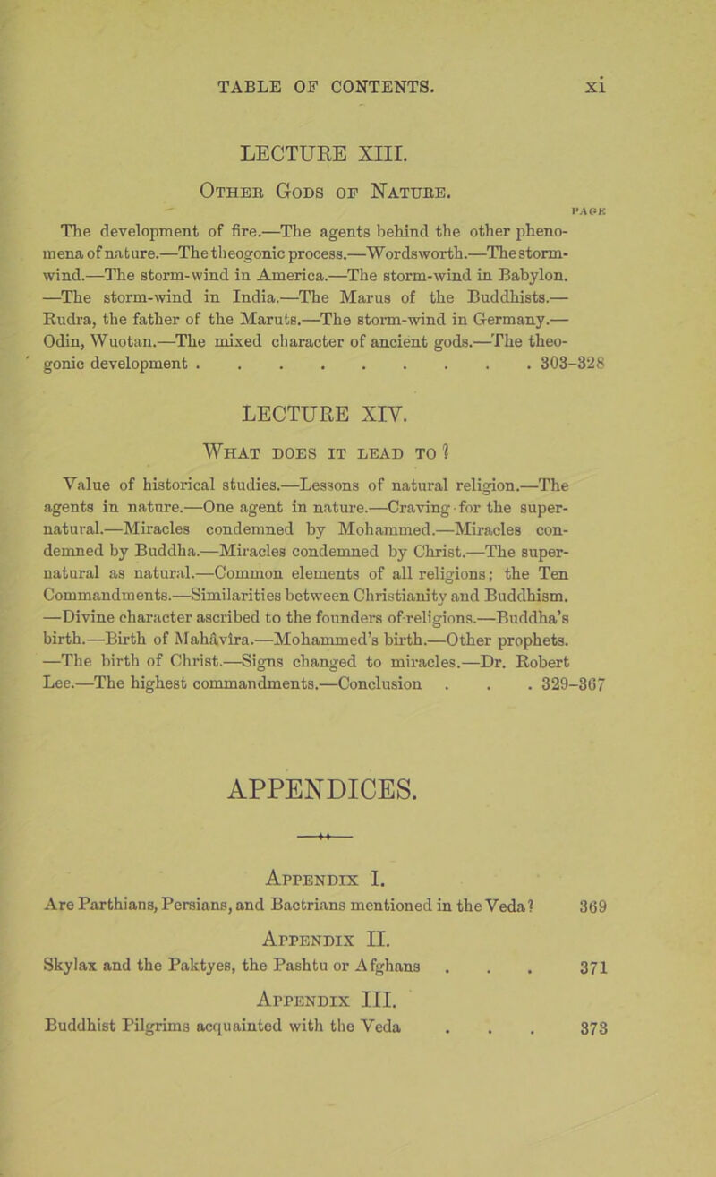 LECTURE XIII. Otheb Gods op Natube. I* A OK The development of fire.—The agents behind the other pheno- mena of nature.—The theogonic process.—Wordsworth.—The storm- wind.—The storm-wind in America.—The storm-wind in Babylon. —The storm-wind in India.—The Marus of the Buddhists.— Rudra, the father of the Maruts.—The storm-wind in Germany.— Odin, Wuotan.—The mixed character of ancient gods.—The theo- gonic development ......... 303-328 LECTURE XIV. What does it lead to 1 Value of historical studies.—Lessons of natural religion.—The agents in nature.—One agent in nature.—Craving ■ for the super- natural.—Miracles condemned by Mohammed.—Miracles con- demned by Buddha.—Miracles condemned by Christ.—The super- natural as natural.—Common elements of all religions; the Ten Commandments.—Similarities between Christianity and Buddhism. —Divine character ascribed to the founders of-religions.—Buddha’s birth.—Birth of Mahavira.—Mohammed’s birth.—Other prophets. —The birth of Christ.—Signs changed to miracles.—Dr. Robert Lee.—The highest commandments.—Conclusion . . . 329-367 APPENDICES. Appendix I. Are Parthians, Persians, and Bactrians mentioned in the Veda? 369 Appendix II. Skylax and the Paktyes, the Pashtu or Afghans . . . 371 Appendix III. Buddhist Pilgrims acquainted with the Veda . . . 373