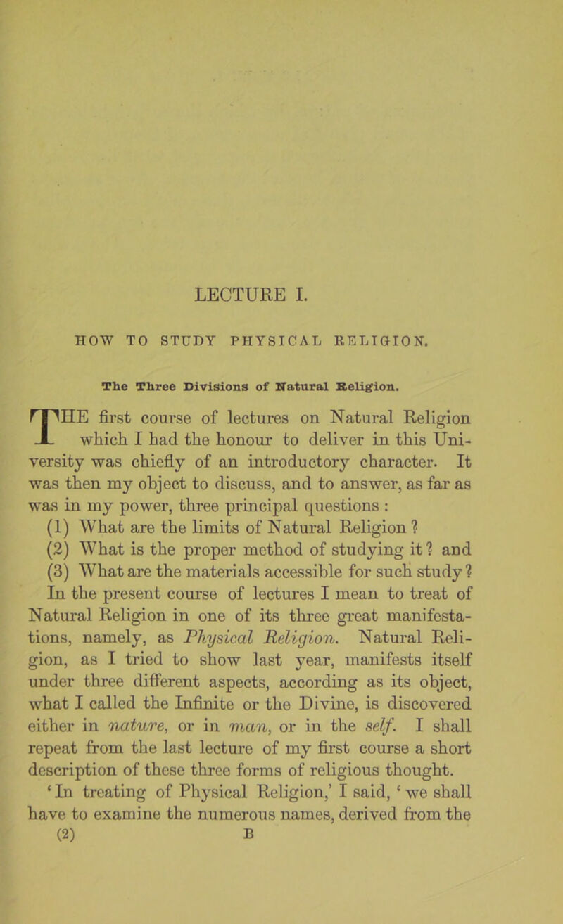 HOW TO STUDY PHYSICAL RELIGION. The Three Divisions of Natural Religion. THE first course of lectures on Natural Religion which I had the honour to deliver in this Uni- versity was chiefly of an introductory character. It was then my object to discuss, and to answer, as far as was in my power, three principal questions : (1) What are the limits of Natural Religion 1 (2) What is the proper method of studying it ? and (3) What are the materials accessible for such study 1 In the present course of lectures I mean to treat of Natural Religion in one of its three great manifesta- tions, namely, as Physical Religion. Natural Reli- gion, as I tried to show last year, manifests itself under three different aspects, according as its object, what I called the Infinite or the Divine, is discovered either in nature, or in man, or in the self. I shall repeat from the last lecture of my first course a short description of these three forms of religious thought. ‘ In treating of Physical Religion,’ I said, ‘ we shall have to examine the numerous names, derived from the (2) B