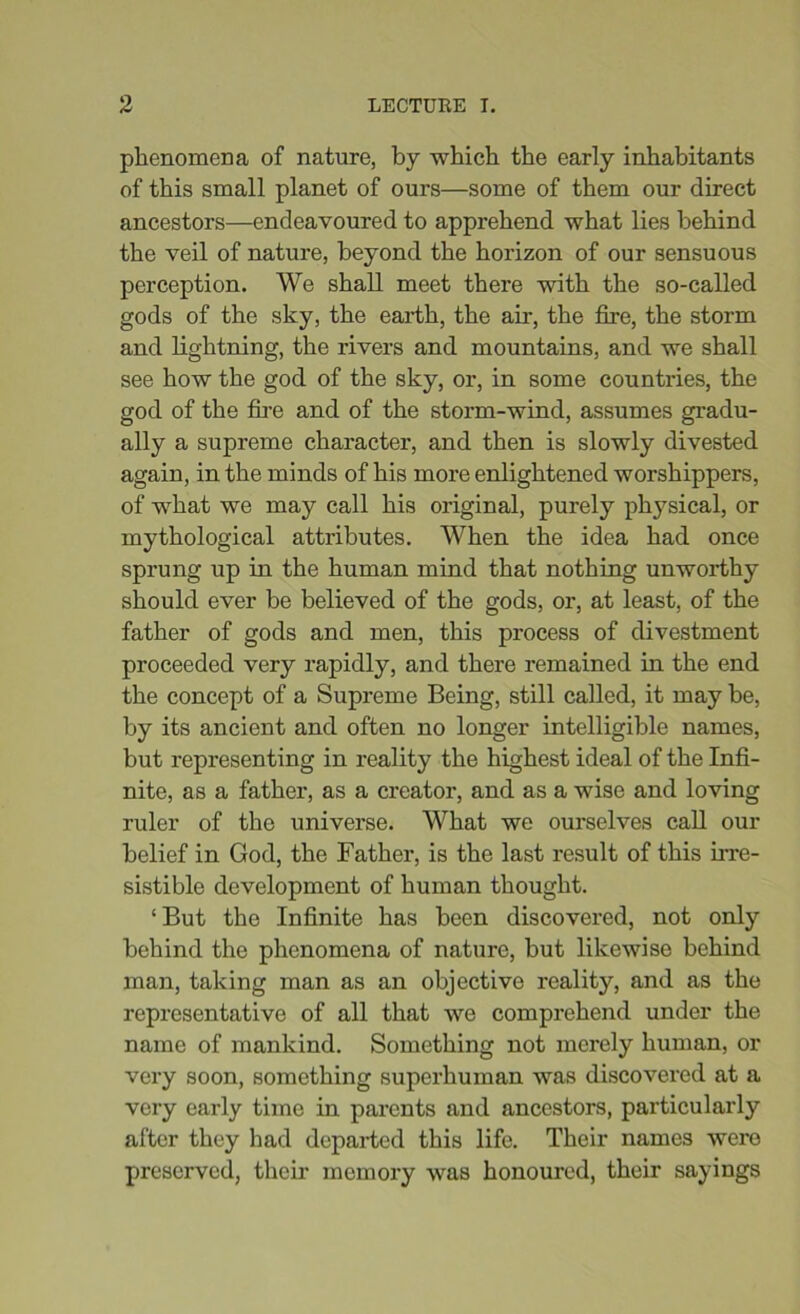 phenomena of nature, by which the early inhabitants of this small planet of ours—some of them our direct ancestors—endeavoured to apprehend what lies behind the veil of nature, beyond the horizon of our sensuous perception. We shall meet there with the so-called gods of the sky, the earth, the air, the fire, the storm and lightning, the rivers and mountains, and we shall see how the god of the sky, or, in some countries, the god of the fire and of the storm-wind, assumes gradu- ally a supreme character, and then is slowly divested again, in the minds of his more enlightened worshippers, of what we may call his original, purely physical, or mythological attributes. When the idea had once sprung up in the human mind that nothing unworthy should ever be believed of the gods, or, at least, of the father of gods and men, this process of divestment proceeded very rapidly, and there remained in the end the concept of a Supreme Being, still called, it may be, by its ancient and often no longer intelligible names, but representing in reality the highest ideal of the Infi- nite, as a father, as a creator, and as a wise and loving ruler of the universe. What we ourselves call our belief in God, the Father, is the last result of this irre- sistible development of human thought. ‘But the Infinite has been discovered, not only behind the phenomena of nature, but likewise behind man, taking man as an objective reality, and as the representative of all that we comprehend under the name of mankind. Something not merely human, or very soon, something superhuman was discovered at a very early time in parents and ancestors, particularly after they had departed this life. Their names were preserved, their memory was honoured, their sayings