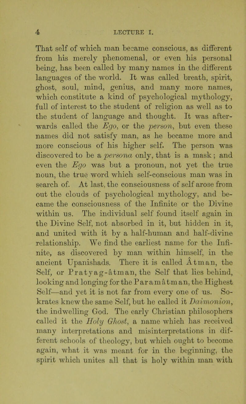 That self of which man became conscious, as different from his merely phenomenal, or even his personal being, has been called by many names in the different languages of the world. It was called breath, spirit, ghost, soul, mind, genius, and many more names, which constitute a kind of psychological mythology, full of interest to the student of religion as well as to the student of language and thought. It was after- wards called the Ego, or the person, but even these names did not satisfy man, as he became more and more conscious of his higher self. The person was discovered to be a persona only, that is a mask; and even the Ego was but a pronoun, not yet the true noun, the true word which self-conscious man was in search of. At last, the consciousness of self arose from out the clouds of psychological mythology, and be- came the consciousness of the Infinite or the Divine within us. The individual self found itself again in the Divine Self, not absorbed in it, but hidden in it, and united with it by a half-human and half-divine relationship. We find the earliest name for the Infi- nite, as discovered by man within himself, in the ancient Upanishads. There it is called Atman, the Self, or P r a t y a g - a t m an, the Self that lies behind, looking and longing for the Paramat man, the Highest Self—and yet it is not far from every one of us. So- krates knew the same Self, but he called it Daimonion, the indwelling God. The early Christian philosophers called it the Holy Ghost, a name which has received many interpretations and misinterpretations in dif- ferent schools of theology, but which ought to become again, what it was meant for in the beginning, the spirit which unites all that is holy within man with