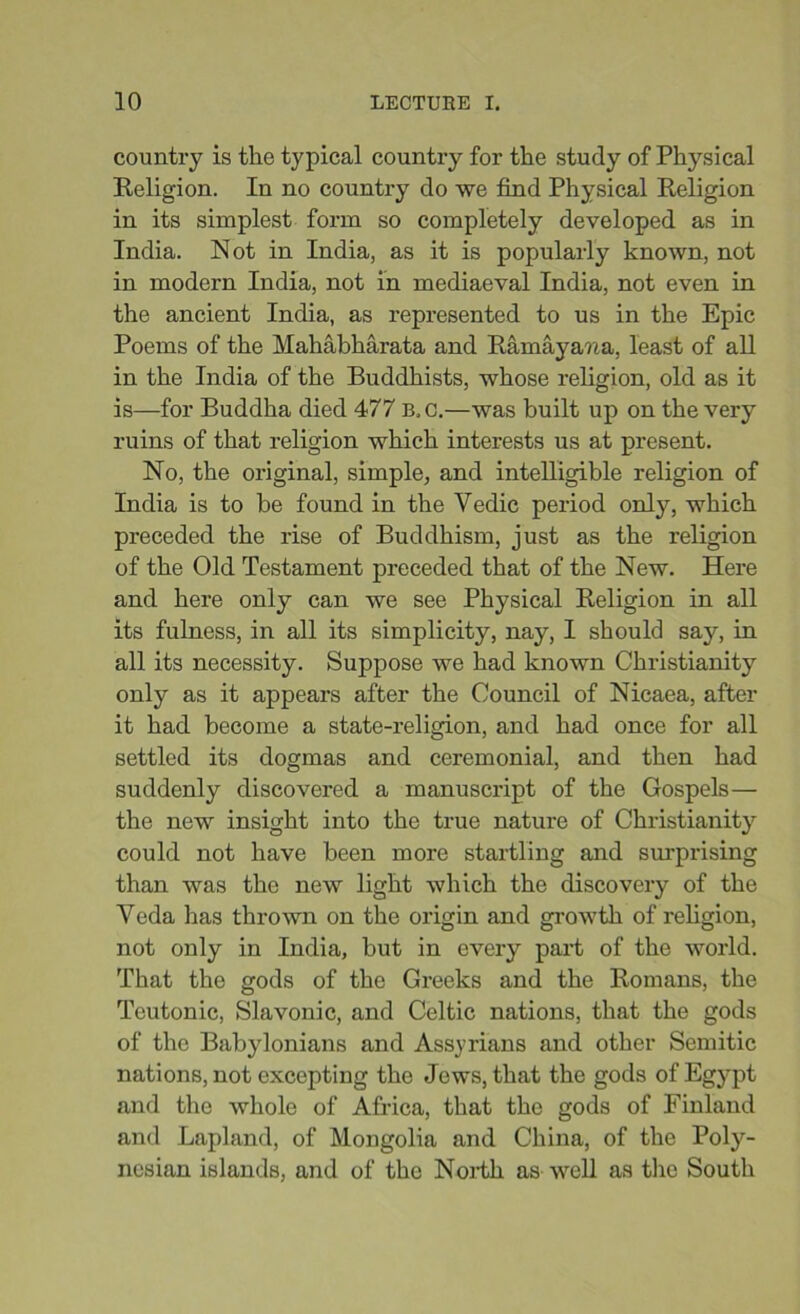 country is the typical country for the study of Physical Religion. In no country do we find Physical Religion in its simplest form so completely developed as in India. Not in India, as it is popularly known, not in modern India, not in mediaeval India, not even in the ancient India, as represented to us in the Epic Poems of the Mahabharata and Ramayana, least of all in the India of the Buddhists, whose religion, old as it is—for Buddha died 477 B, C.—was built up on the very ruins of that religion which interests us at present. No, the original, simple, and intelligible religion of India is to be found in the Vedic period only, which preceded the rise of Buddhism, just as the religion of the Old Testament preceded that of the New. Here and here only can we see Physical Religion in all its fulness, in all its simplicity, nay, I should say, in all its necessity. Suppose we had known Christianity only as it appears after the Council of Nicaea, after it had become a state-religion, and had once for all settled its dogmas and ceremonial, and then had suddenly discovered a manuscript of the Gospels— the new insight into the true nature of Christianity could not have been more startling and sin-prising than was the new light which the discovery of the Veda has thrown on the origin and growth of religion, not only in India, but in every part of the world. That the gods of the Greeks and the Romans, the Teutonic, Slavonic, and Celtic nations, that the gods of the Babylonians and Assyrians and other Semitic nations, not excepting the Jews, that the gods of Egypt and the whole of Africa, that the gods of Finland and Lapland, of Mongolia and China, of the Poly- nesian islands, and of the North as well as the South