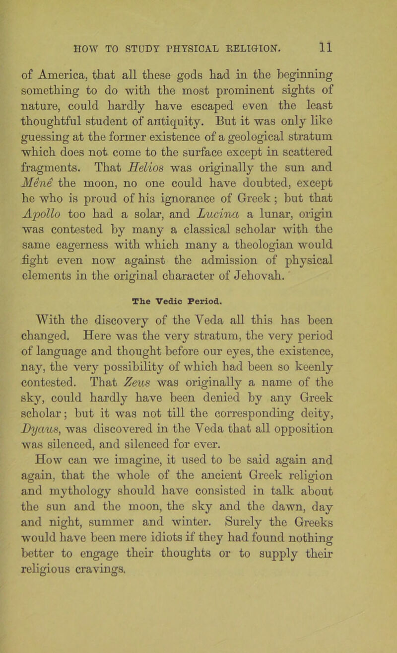 of America, that all these gods had in the beginning something to do with the most prominent sights of nature, could hardly have escaped even the least thoughtful student of antiquity. But it was only like guessing at the former existence of a geological stratum which does not come to the surface except in scattered fragments. That Ilelios was originally the sun and Mend the moon, no one could have doubted, except he who is proud of his ignorance of Greek; but that Apollo too had a solar, and Lucinci a lunar, origin was contested by many a classical scholar with the same eagerness with which many a theologian would fight even now against the admission of physical elements in the original character of Jehovah. The Vedic Period. With the discovery of the Veda all this has been changed. Here was the very stratum, the very period of language and thought before our eyes, the existence, nay, the very possibility of which had been so keenly contested. That Zeus was originally a name of the sky, could hardly have been denied by any Greek scholar; but it was not till the corresponding deity, Dyaus, was discovered in the Veda that all opposition was silenced, and silenced for ever. How can we imagine, it used to be said again and again, that the whole of the ancient Greek religion and mythology should have consisted in talk about the sun and the moon, the sky and the dawn, day and night, summer and winter. Surely the Greeks would have been mere idiots if they had found nothing better to engage their thoughts or to supply their religious cravings.