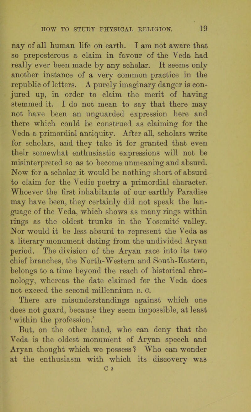 nay of all human life on earth. I am not aware that so preposterous a claim in favour of the Veda had really ever been made by any scholar. It seems only another instance of a very common practice in the republic of letters. A purely imaginary danger is con- jured up, in order to claim the merit of having stemmed it. I do not mean to say that there may not have been an unguarded expression here and there which could be construed as claiming for the Veda a primordial antiquity. After all, scholars write for scholars, and they take it for granted that even their somewhat enthusiastic expressions will not be misinterpreted so as to become unmeaning and absurd. Now for a scholar it would be nothing short of absurd to claim for the Vedic poetry a primordial character. Whoever the first inhabitants of our earthly Paradise may have been, they certainly did not speak the lan- guage of the Veda, which shows as many rings within rings as the oldest trunks in the Yosemite valley. Nor would it be less absurd to represent the Veda as a literary monument dating from the undivided Aryan period. The division of the Aryan race into its two chief branches, the North-Western and South-Eastern, belongs to a time beyond the reach of historical chro- nology, whereas the date claimed for the Veda does not exceed the second millennium b. C. There are misunderstandings against which one does not guard, because they seem impossible, at least ‘ within the profession.’ But, on the other hand, who can deny that the Veda is the oldest monument of Aryan speech and Aryan thought which we possess ? Who can wonder at the enthusiasm with which its discovery was