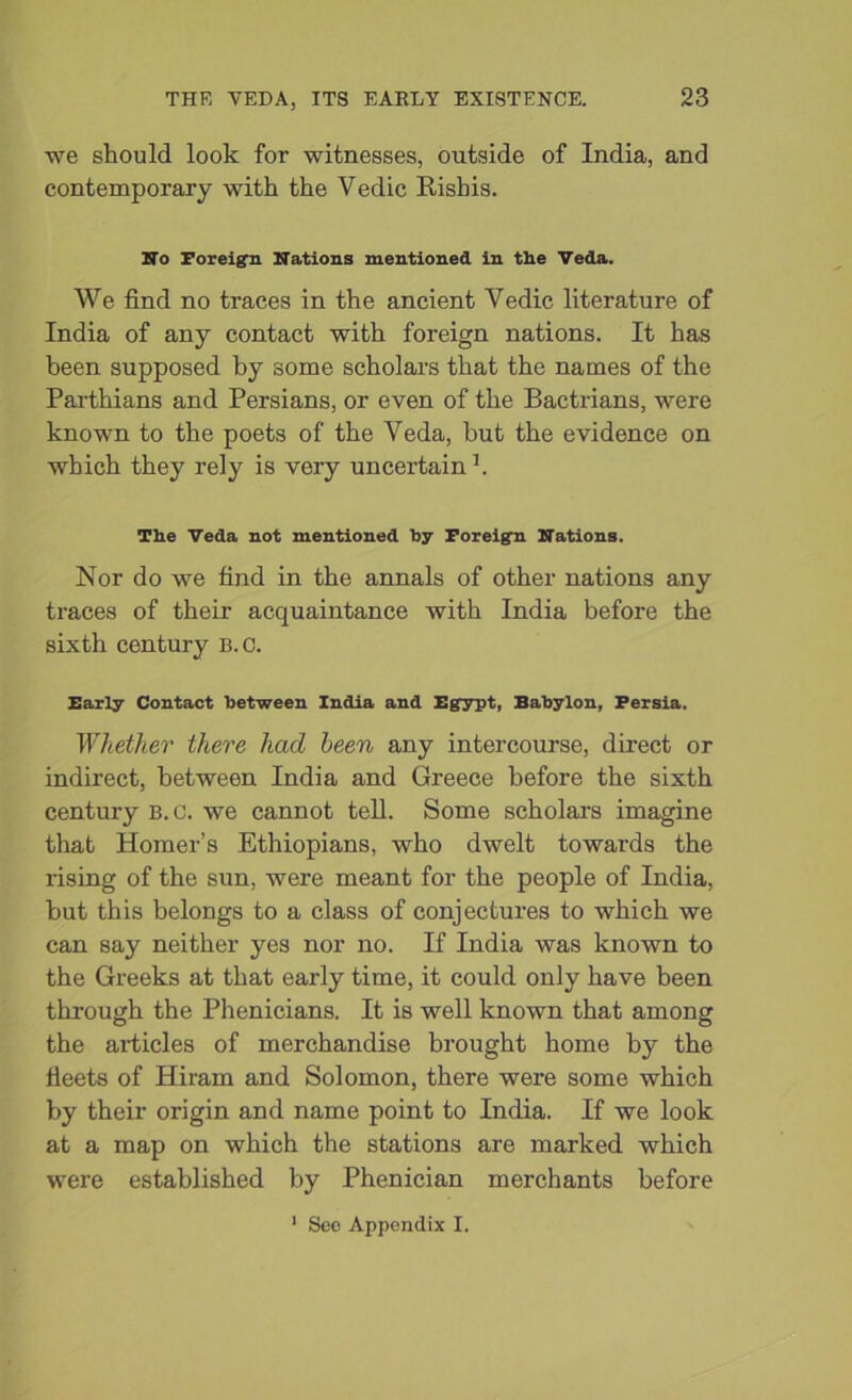 we should look for witnesses, outside of India, and contemporary with the Vedic Risbis. No Foreign Nations mentioned in the Veda. We find no traces in the ancient Yedic literature of India of any contact with foreign nations. It has been supposed by some scholars that the names of the Parthians and Persians, or even of the Bactrians, were known to the poets of the Veda, but the evidence on which they rely is very uncertain1. The Veda not mentioned by Foreign Nations. Nor do we find in the annals of other nations any traces of their acquaintance with India before the sixth century B.c. Early Contact between India and Egypt, Babylon, Persia. 'Whether there had been any intercourse, direct or indirect, between India and Greece before the sixth century B.c. we cannot tell. Some scholars imagine that Homer’s Ethiopians, who dwelt towards the rising of the sun, were meant for the people of India, but this belongs to a class of conjectures to which we can say neither yes nor no. If India was known to the Greeks at that early time, it could only have been through the Phenicians. It is well known that among the articles of merchandise brought home by the fleets of Hiram and Solomon, there were some which by their origin and name point to India. If we look at a map on which the stations are marked which were established by Phenician merchants before