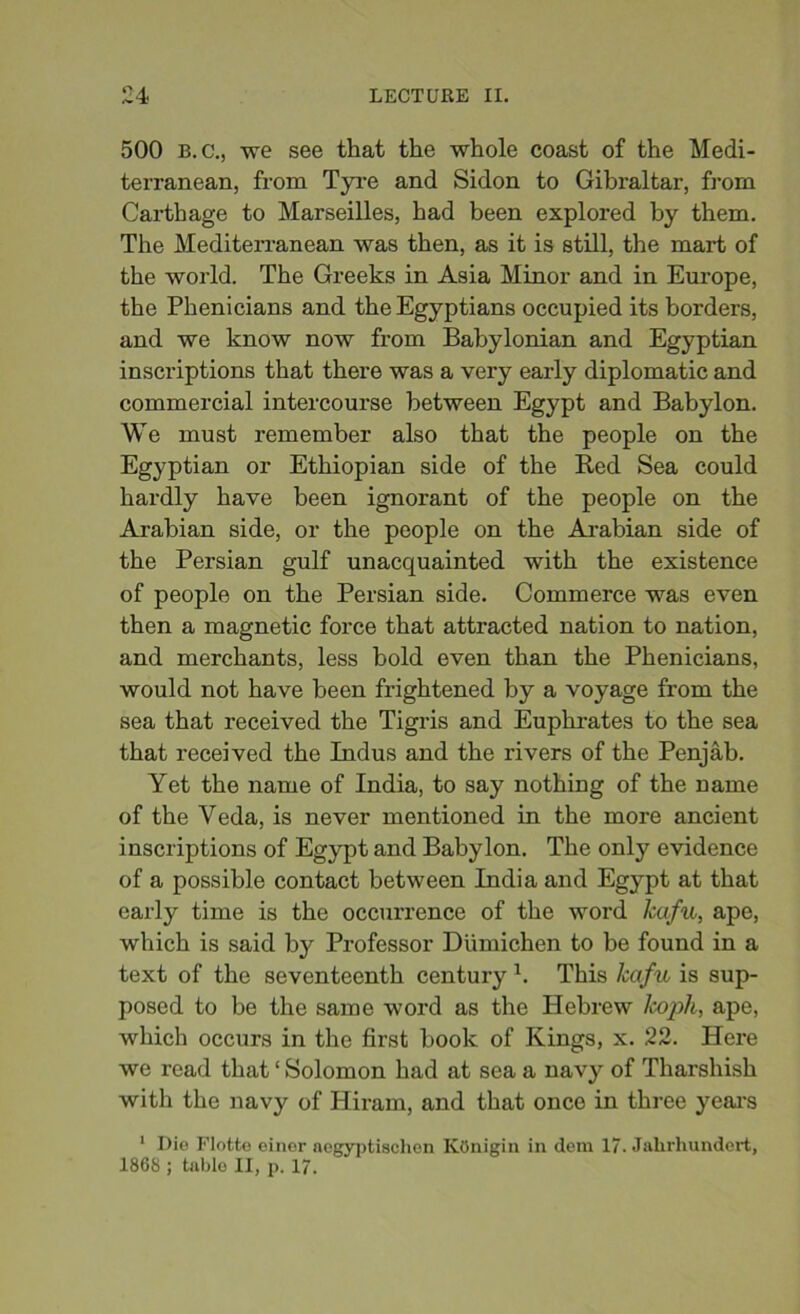 500 B.c., we see that the whole coast of the Medi- terranean, from Tyre and Sidon to Gibraltar, from Carthage to Marseilles, had been explored by them. The Mediterranean was then, as it is still, the mart of the world. The Greeks in Asia Minor and in Europe, the Phenicians and the Egyptians occupied its borders, and we know now from Babylonian and Egyptian inscriptions that there was a very early diplomatic and commercial intercourse between Egypt and Babylon. We must remember also that the people on the Egyptian or Ethiopian side of the Red Sea could hardly have been ignorant of the people on the Arabian side, or the people on the Arabian side of the Persian gulf unacquainted with the existence of people on the Persian side. Commerce was even then a magnetic force that attracted nation to nation, and merchants, less bold even than the Phenicians, would not have been frightened by a voyage from the sea that received the Tigris and Euphrates to the sea that received the Indus and the rivers of the Penjab. Yet the name of India, to say nothing of the name of the Veda, is never mentioned in the more ancient inscriptions of Egypt and Babylon. The only evidence of a possible contact between India and Egypt at that early time is the occurrence of the word kafit, ape, which is said by Professor Dumichen to be found in a text of the seventeenth century h This Jcafu is sup- posed to be the same word as the Hebrew Icoph, ape, which occurs in the first book of Kings, x. 22. Here we read that ‘ Solomon had at sea a navy of Tharshish with the navy of Hiram, and that once in three years 1 Die Flotte einer aegyptischon KOnigin in dem 17. Jalirhundert, 186S ; table II, p. 17.