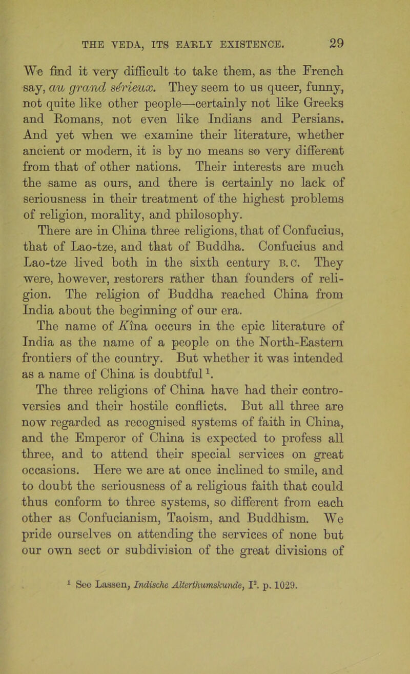 We find it very difficult to take them, as the French say, cm grand serieux. They seem to us queer, funny, not quite like other people—certainly not like Greeks and Romans, not even like Indians and Persians. And yet when we examine their literature, whether ancient or modern, it is by no means so very different from that of other nations. Their interests are much the same as ours, and there is certainly no lack of seriousness in then treatment of the highest problems of religion, morality, and philosophy. There are in China three religions, that of Confucius, that of Lao-tze, and that of Buddha. Confucius and Lao-tze lived both in the sixth century B. c. They were, however, restorers rather than founders of reli- gion. The religion of Buddha reached China from India about the beginning of our era. The name of Aina occurs in the epic literature of India as the name of a people on the North-Eastern frontiers of the country. But whether it was intended as a name of China is doubtful L The three religions of China have had their contro- versies and their hostile conflicts. But all three are now regarded as recognised systems of faith in China, and the Emperor of China is expected to profess all three, and to attend their special services on great occasions. Here we are at once inclined to smile, and to doubt the seriousness of a religious faith that could thus conform to three systems, so different from each other as Confucianism, Taoism, and Buddhism. We pride ourselves on attending the services of none but our own sect or subdivision of the great divisions of 1 Seo Lassen, Indische Alterthumslcunde, I2, p. 1029.