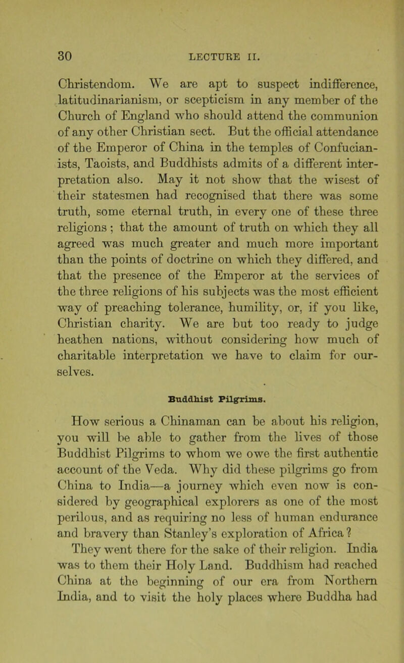 Christendom. We are apt to suspect indifference, latitudinarianism, or scepticism in any member of the Church of England who should attend the communion of any other Christian sect. But the official attendance of the Emperor of China in the temples of Confucian- ists, Taoists, and Buddhists admits of a different inter- pretation also. May it not show that the wisest of their statesmen had recognised that there was some truth, some eternal truth, in every one of these three religions ; that the amount of truth on which they all agreed was much greater and much more important than the points of doctrine on which they differed, and that the presence of the Emperor at the services of the three religions of his subjects was the most efficient way of preaching tolerance, humility, or, if you like, Christian charity. We are but too ready to judge heathen nations, without considering how much of charitable interpretation we have to claim for our- selves. Buddhist Pilgrims. How serious a Chinaman can he about his religion, you will be able to gather from the lives of those Buddhist Pilgrims to whom we owe the first authentic account of the Veda. Why did these pilgrims go from China to India—a journey which even now is con- sidered by geographical explorers as one of the most perilous, and as requiring no less of human endurance and bravery than Stanley’s exploration of Africa ? They went there for the sake of their religion. India was to them their Holy Land. Buddhism had reached China at the beginning of our era from Northern India, and to visit the holy places where Buddha had