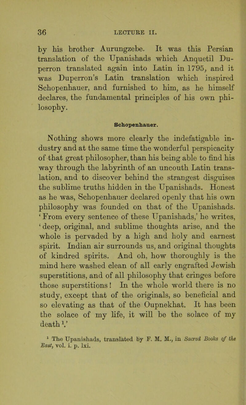 by hi8 brother Aurungzebe. It was this Persian translation of the Upanishads which Anquetil Du- perron translated again into Latin in 1795, and it was Duperron’s Latin translation which inspired Schopenhauer, and furnished to him, as he himself declares, the fundamental principles of his own phi- losophy. Schopenhauer. Nothing shows more clearly the indefatigable in- dustry and at the same time the wonderful perspicacity of that great philosopher, than his being able to find his way through the labyrinth of an uncouth Latin trans- lation, and to discover behind the strangest disguises the sublime truths hidden in the Upanishads. Honest as he was, Schopenhauer declared openly that his own philosophy was founded on that of the Upanishads. ‘ From every sentence of these Upanishads,’ he writes, ‘deep, original, and sublime thoughts arise, and the whole is pervaded by a high and holy and earnest spirit. Indian air surrounds us, and original thoughts of kindred spirits. And oh, how thoroughly is the mind here washed clean of all early engrafted Jewish superstitions, and of all philosophy that cringes before those superstitions! In the whole world there is no study, except that of the originals, so beneficial and so elevating as that of the Oupnekhat. It has been the solace of my life, it will be the solace of my death V 1 The Upanishads, translated by P. M. M., in Sacred Books of the East, vol. i. p. Ixi.