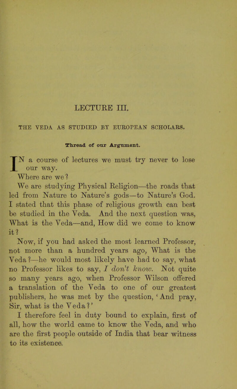 THE VEDA AS STUDIED BY EUROPEAN SCHOLARS. Thread of our Argmment. IN a course of lectures we must try never to lose our way. Where are we ? We are studying Physical Religion—the roads that led from Nature to Nature’s gods—to Nature’s God. I stated that this phase of religious growth can best be studied in the Veda. And the next question was, What is the Veda—and, How did we come to know it? Now, if you had asked the most learned Professor, not more than a hundred years ago, What is the Veda?—he would most likely have had to say, what no Professor likes to say, I don't knoiv. Not quite so many years ago, when Professor Wilson offered a translation of the Veda to one of our greatest publishers, he was met by the question, ‘ And pray, Sir, what is the V eda ? ’ I therefore feel in duty bound to explain, first of all, how the world came to know the Veda, and who are the first people outside of India that bear witness to its existence.