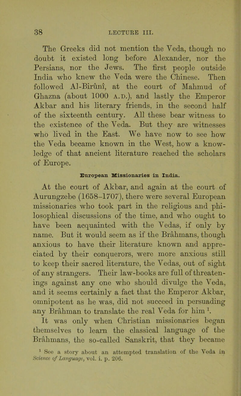 The Greeks did not mention the Veda, though no doubt it existed long before Alexander, nor the Persians, nor the Jews. The first people outside India who knew the Veda were the Chinese. Then followed Al-Biruni, at the court of Mahmud of Ghazna (about 1000 a.d.), and lastly the Emperor Akbar and his literary friends, in the second half of the sixteenth century. All these bear witness to the existence of the Veda. But they are witnesses who lived in the East. We have now to see how the Veda became known in the West, how a know- ledge of that ancient literature reached the scholars of Europe. European Missionaries in India. At the court of Akbar, and again at the court of Aurungzebe (1658-1707), there were several European missionaries who took part in the religious and phi- losophical discussions of the time, and who ought to have been acquainted with the Vedas, if only by name. But it would seem as if the Brahmans, though anxious to have their literature known and appre- ciated by their conquerors, were more anxious still to keep their sacred literature, the Vedas, out of sight of any strangers. Their law-books are full of threaten- ings against any one who should divulge the Veda, and it seems certainly a fact that the Emperor Akbar, omnipotent as he was, did not succeed in persuading any Brahman to translate the real Veda for him 1. It was only when Christian missionaries began themselves to learn the classical language of the Brahmans, the so-called Sanskrit, that they became 1 Soe a story about an attempted translation of the Yoda in Science of Language, vol. i. p. 206.