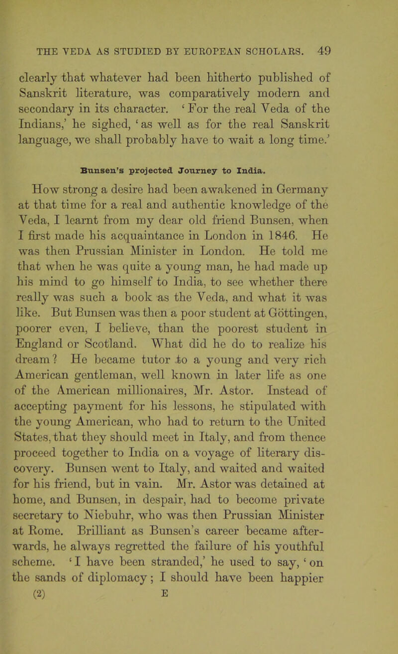 clearly that whatever had been hitherto published of Sanskrit literature, was comparatively modern and secondary in its character. ‘For the real Veda of the Indians,’ he sighed, ‘as well as for the real Sanskrit language, we shall probably have to wait a long time.’ Bunsen’s projected Journey to India. How strong a desire had been awakened in Germany at that time for a real and authentic knowledge of the Veda, I learnt from my dear old friend Bunsen, when I first made his acquaintance in London in 1846. He was then Prussian Minister in London. He told me that when he was quite a young man, he had made up his mind to go himself to India, to see whether there really was such a book as the Veda, and what it was like. But Bunsen was then a poor student at Gottingen, poorer even, I believe, than the poorest student in England or Scotland. What did he do to realize his dream ? He became tutor to a young and very rich American gentleman, well known in later life as one of the American millionaires, Mr. Astor. Instead of accepting payment for his lessons, he stipulated with the young American, who had to return to the United States, that they should meet in Italy, and from thence proceed together to India on a voyage of literary dis- covery. Bunsen went to Italy, and waited and waited for his friend, but in vain. Mr. Astor was detained at home, and Bunsen, in despair, had to become private secretary to Niebuhr, who was then Prussian Minister at Rome. Brilliant as Bunsen’s career became after- wards, he always regretted the failure of his youthful scheme. ‘ I have been stranded,’ he used to say, ‘ on the sands of diplomacy; I should have been happier (2) E