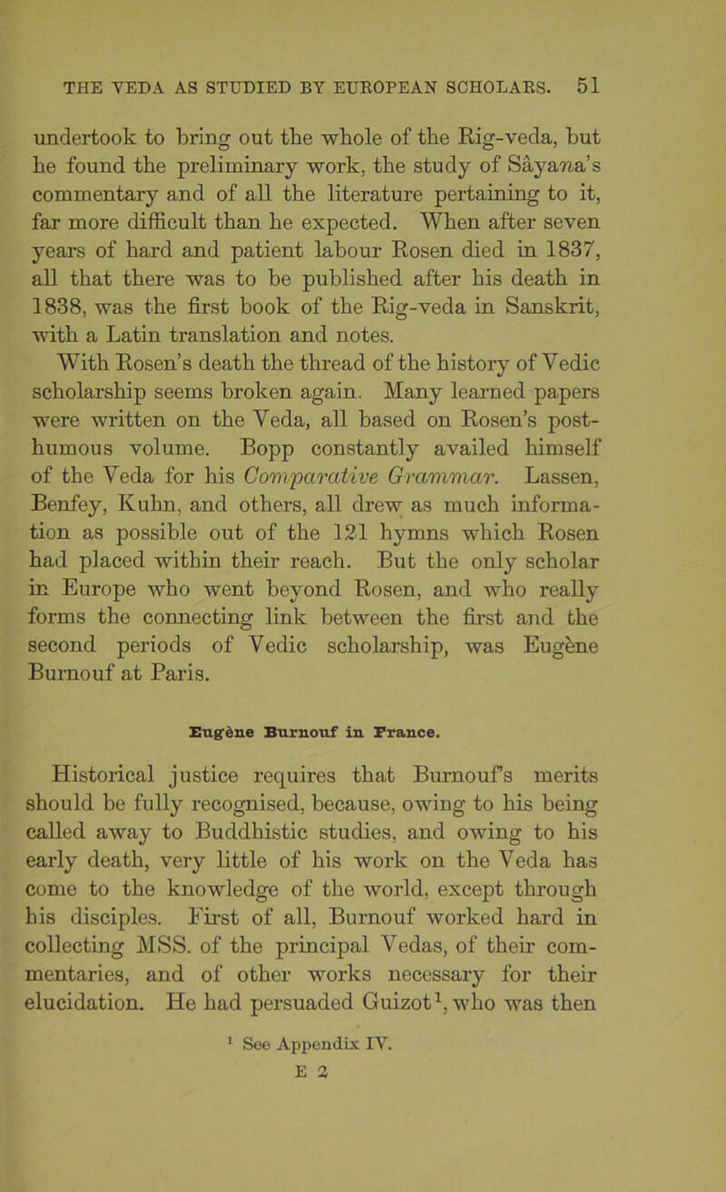 undertook to bring out the whole of the Rig-veda, but he found the preliminary work, the study of Saya-na’s commentary and of all the literature pertaining to it, far more difficult than he expected. When after seven years of hard and patient labour Rosen died in 1837, all that there was to be published after his death in 1838, was the first book of the Rig-veda in Sanskrit, with a Latin translation and notes. With Rosen’s death the thread of the history of Yedic scholarship seems broken again. Many learned papers were written on the Yeda, all based on Rosen’s post- humous volume. Bopp constantly availed himself of the Veda for his Comparative Grammar. Lassen, Benfey, Kuhn, and others, all drew as much informa- tion as possible out of the 121 hymns which Rosen had placed within their reach. But the only scholar in Europe who went beyond Rosen, and who really forms the connecting link between the first and the second periods of Vedic scholarship, was Eugene Burnouf at Paris. Eugene Burnouf in France. Historical justice requires that Burnoufs merits should be fully recognised, because, owing to his being called away to Buddhistic studies, and owing to his early death, very little of his work on the Veda has come to the knowledge of the world, except through his disciples. First of all, Burnouf worked hard in collecting MSS. of the principal Vedas, of their com- mentaries, and of other works necessary for their elucidation. He had persuaded Guizot1, who was then 1 See Appendix IV.