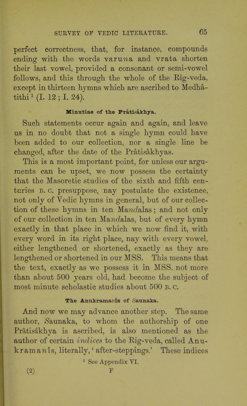 perfect correctness, that, for instance, compounds ending with the words varuna and vrata shorten their last vowel, provided a consonant or semi-vowel follows, and this through the whole of the Rig-veda, except in thirteen hymns which are ascribed to Medha- tithi1 (I. 12 ; I. 24). Minutiae of the PratLakhya. Such statements occur again and again, and leave us in no doubt that not a single hymn could have been added to our collection, nor a single line be changed, after the date of the Pratisakhyas. This is a most important point, for unless our argu- ments can be upset, we now possess the certainty that the Masoretic studies of the sixth and fifth cen- turies B. C. presuppose, nay postulate the existence, not only of Vedic hymns in general, but of our collec- tion of these hymns in ten Mam/alas; and not only of our collection in ten MancMas, but of every hymn exactly in that place in which we now find it, with every word in its right place, nay with every vowel, either lengthened or shortened, exactly as they are lengthened or shortened in our MSS. This means that the text, exactly as we possess it in MSS. not more than about 500 years old, had become the subject of most minute scholastic studies about 500 B. C. The Anukrama/iis of Satmaka. And now we may advance another step. The same author, /S'aunaka, to whom the authorship of one Pratisakhya is ascribed, is also mentioned as the author of certain indices to the Rig-veda, called Anu- k ram an is, literally, ‘ after-steppings.’ These indices 1 See Appendix VI. F (2)