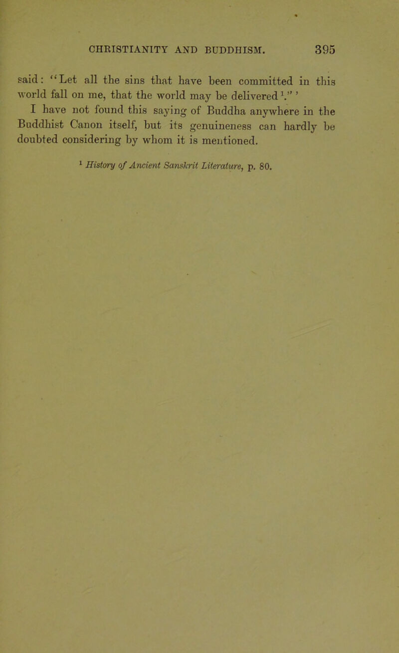 said: “Let all the sins that have been committed in this world fall on me, that the world may he delivered V’ ’ I have not found this saying of Buddha anywhere in the Buddhist Canon itself, but its genuineness can hardly be doubted considering by whom it is mentioned. 1 History of Ancient Sanskrit Literature, p. 80.